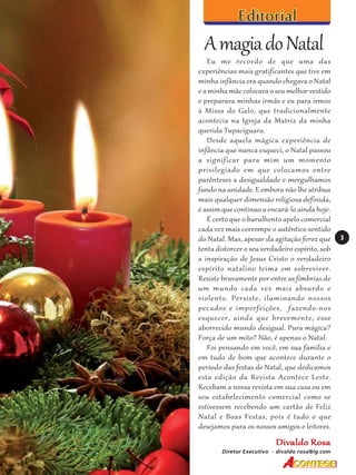 A magia do Natal
Eu me recordo de que uma das
experiências mais gratificantes que tive em
minha infância era quando chegava o Natal
e a minha mãe colocava o seu melhor vestido
e preparava minhas irmãs e eu para irmos
à Missa do Galo, que tradicionalmente
acontecia na Igreja da Matriz da minha
querida Tupaciguara.
Desde aquela mágica experiência de
infância que nunca esqueci, o Natal passou
a significar para mim um momento
privilegiado em que colocamos entre
parênteses a desigualdade e mergulhamos
fundo na unidade. E embora não lhe atribua
mais qualquer dimensão religiosa definida,
é assim que continuo a encará-lo ainda hoje.
É certo que o barulhento apelo comercial
cada vez mais corrompe o autêntico sentido
do Natal. Mas, apesar da agitação feroz que
tenta distorcer o seu verdadeiro espírito, sob
a inspiração de Jesus Cristo o verdadeiro
espírito natalino teima em sobreviver.
Resiste bravamente por entre as fímbrias de
um mundo cada vez mais absurdo e
violento. Persiste, iluminando nossos
pecados e imperfeições, fazendo-nos
esquecer, ainda que brevemente, esse
aborrecido mundo desigual. Pura mágica?
Força de um mito? Não, é apenas o Natal.
Foi pensando em você, em sua família e
em tudo de bom que acontece durante o
período das festas de Natal, que dedicamos
esta edição da Revista Acontece Leste.
Recebam a nossa revista em sua casa ou em
seu estabelecimento comercial como se
estivessem recebendo um cartão de Feliz
Natal e Boas Festas, pois é tudo o que
desejamos para os nossos amigos e leitores.

Divaldo Rosa
Diretor Executivo - divaldo rosa@ig.com

3

 