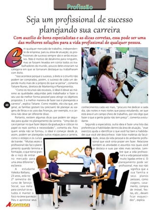 Seja um profissional de sucesso
planejando sua carreira

Com auxílio de bons especialistas e as dicas corretas, essa pode ser uma
das melhores soluções para a vida profissional de qualquer pessoa.

40

m qualquer mercado de trabalho, independente de empresa, país ou área de atuação, os profissionais de sucesso sempre são e serão escassos. Não é motivo de desânimo para ninguém,
mas se fossem levados em conta todos os trabalhadores do mundo, poucos deles estariam na
categoria em que se tornaram destaque ou trabalharam
com êxito.
"Isso acontece porque o sucesso, o êxito e o triunfo não
podem ser comprados, porém, o sucesso de cada um depende muito mais de si próprio do que se pensa", comenta
Tatiane Nunes, diretora de Markentig e Planejamentos.
"Como os recursos são escassos, o ideal é elevar ao máximo as qualidades adquiridas pelo trabalhador e fazer o
seu uso da melhor forma possível para atingir os objetivos
propostos. E a melhor maneira de fazer isso é planejando a
carreira", explica Tatiane. Como modelo, ela cita que, em
geral, as famílias gostam (ou precisam) de planejar as viagens de férias e os usos das finanças, por exemplo, e a carreira não deve ser diferente disso.
Portanto, existem algumas dicas que podem ser seguidas para ajudar no planejamento da carreira. "Uma das dicas é pensar no que fazer depois da graduação e colocar no
papel os reais sonhos e necessidades", comenta ela. Para
quem ainda não se formou, o ideal é começar desde já,
assim, podem ser planejadas outras etapas para a carreira,
como o estágio e os cursos
de trainée. "Muitas vezes o
profissional não faz o planejamento quando termina a
formação, o que torna grande o risco de entrar
no mercado para
uma área diferente",
esclarece.
A
estudante
Valeska Bárbara,
23 anos, está no
2º semestre do
curso de Serviço
Social, sua meta
para concluir os estudos é manter o
foco na área que escolheu e aprimorar seus

conhecimentos cada vez mais, "procuro me dedicar a cada
dia, são noites e mais noites que passo estudando, sei que
está área é um campo cheio de trabalhos, por isto digo que
fazer o que a gente gosta não tem preço", comenta a estudante.
Segundo a especialista, outra ideia é fazer uma lista das
preferências e habilidades dentro da área de atuação, "esse
exercício ajuda a identificar o que você faz bem e habilidades que você até desconhece. Vale listar matérias da faculdade, áreas da vida pessoal e do ambiente profissional que você sinta prazer em fazer. Relacione
também as atividades e assuntos nos quais você
se destaca e suas pai- xões mais secretas. Lembre que a vida profissional e a vida pessoal estão
muito ligadas entre si. O
planejamento pode ser
profissional, mas isso não
significa que a
sua família e
seus planos
pessoais, como
viagens, casamento, compra
de imóvel, festas, etc., devam
ficar esquecidos", explica.

 