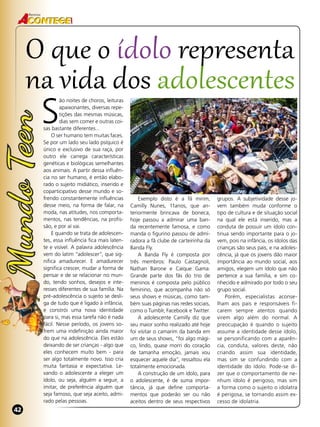 42
Revista
42
S
ão noites de choros, leituras
apaixonantes, diversas repe-
tições das mesmas músicas,
dias sem comer e outras coi-
sas bastante diferentes...
O ser humano tem muitas faces.
Se por um lado seu lado psíquico é
único e exclusivo de sua raça, por
outro ele carrega características
genéticas e biológicas semelhantes
aos animais. A partir dessa influên-
cia no ser humano, é então elabo-
rado o sujeito midiático, inserido e
coparticipativo desse mundo e so-
frendo constantemente influências
desse meio, na forma de falar, na
moda, nas atitudes, nos comporta-
mentos, nas tendências, na profis-
são, e por aí vai.
E quando se trata de adolescen-
tes, essa influência fica mais laten-
te e visível. A palavra adolescência
vem do latim “adolescer”, que sig-
nifica amadurecer. E amadurecer
significa crescer, mudar a forma de
pensar e de se relacionar no mun-
do, tendo sonhos, desejos e inte-
resses diferentes de sua família. Na
pré-adolescência o sujeito se desli-
ga de tudo que é ligado à infância,
e constrói uma nova identidade
para si, mas essa tarefa não é nada
fácil. Nesse período, os jovens so-
frem uma indefinição ainda maior
do que na adolescência. Eles estão
deixando de ser crianças - algo que
eles conhecem muito bem - para
ser algo totalmente novo. Isso cria
muita fantasia e expectativa. Le-
vando o adolescente a eleger um
ídolo, ou seja, alguém a seguir, a
imitar, de preferência alguém que
seja famoso, que seja aceito, admi-
rado pelas pessoas.
Exemplo disto é a fã mirim,
Camilly Nunes, 11anos, que an-
teriormente brincava de boneca,
hoje passou a admirar uma ban-
da recentemente famosa, e como
manda o figurino passou de admi-
radora a fã clube de carteirinha da
Banda Fly.
A Banda Fly é composta por
três membros: Paulo Castagnoli,
Nathan Barone e Caíque Gama.
Grande parte dos fãs do trio de
meninos é composta pelo público
feminino, que acompanha não só
seus shows e músicas, como tam-
bém suas páginas nas redes sociais,
como o Tumblr, Facebook e Twitter.
A adolescente Camilly diz que
seu maior sonho realizado até hoje
foi visitar o camarim da banda em
um de seus shows, “foi algo mági-
co, lindo, quase morri do coração
de tamanha emoção, jamais vou
esquecer aquele dia”, ressaltou ela
totalmente emocionada.
A construção de um ídolo, para
o adolescente, é de suma impor-
tância, já que define comporta-
mentos que poderão ser ou não
aceitos dentro de seus respectivos
O que o ídolo representa
na vida dos adolescentes
grupos. A subjetividade desse jo-
vem também muda conforme o
tipo de cultura e de situação social
na qual ele está inserido, mas a
conduta de possuir um ídolo con-
tinua sendo importante para o jo-
vem, pois na infância, os ídolos das
crianças são seus pais, e na adoles-
cência, já que os jovens dão maior
importância ao mundo social, aos
amigos, elegem um ídolo que não
pertence a sua família, e sim co-
nhecido e admirado por todo o seu
grupo social.
Porém, especialistas aconse-
lham aos pais e responsáveis fi-
carem sempre atentos quando
virem algo além do normal. A
preocupação é quando o sujeito
assume a identidade desse ídolo,
se personificando com a aparên-
cia, conduta, valores deste, não
criando assim sua identidade,
mas sim se confundindo com a
identidade do ídolo. Pode-se di-
zer que o comportamento de ne-
nhum ídolo é perigoso, mas sim
a forma como o sujeito o idolatra
é perigosa, se tornando assim ex-
cesso de idolatria.
 
