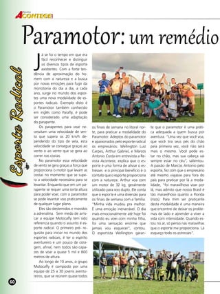60
Revista
60
J
á se foi o tempo em que era
fácil reconhecer e distinguir
os diversos tipos de esporte
existentes. Com a forte ten-
dência de aproximação do ho-
mem com a natureza e a busca
por novas emoções para fugir da
monotonia do dia a dia, a cada
ano, surge no mundo dos espor-
tes uma nova modalidade de es-
portes radicais. Exemplo disto é
o Paramotor também conhecido
em inglês como  Parafly,  é pode
ser considerado uma adaptação
do parapente.
Os parapentes para voar ne-
cessitam uma velocidade de ven-
to  que supera os 20  km/h de-
pendendo do tipo de vela, esta
velocidade se consegue graças ao
vento o ao vento que se gera ao
correr nas costas.
No paramotor essa velocidade
de vento se gera graças a força que
proporciona o motor que levam as
costas no momento que se supe-
ra a velocidade necessária para se
levantar. Enquanto que em um pa-
rapente se requer uma certa altura
para poder voar, com o paramotor
se pode levantar voo praticamente
de qualquer lugar plano.
Eles são destemidos e movidos
a adrenalina. Sem medo de arris-
car a equipe Motocafly tem sido
referencia quando o assunto é es-
porte radical. O primeiro pré- re-
quisito para iniciar no mundo dos
esportes radicais, é ter o espírito
aventureiro e um pouco de cora-
gem, afinal, nem todos são capa-
zes de voar a quase 5 mil e 800
metros de altura.
Ao longo de 10 anos, o grupo
Motocafly é composto por uma
equipe de 25 a 30 jovens aventu-
reiros, que se reúnem quase todos
os finais de semana no litoral nor-
te, para praticar a modalidade do
Paramotor. Adeptos do paramotor
e apaixonados pelo esporte radical
os empresários: Wellington Luiz
Carpes, Arthur Gabriel, e Marcos
Antonio Costa em entrevista a Re-
vista Acontece, explica que o es-
porte é uma forma de aliviar o es-
tresses e o principal beneficio é o
contato que o esporte proporciona
com a natureza. Arthur voa com
um motor de 32 kg, geralmente
utilizado para voo duplo. Ele conta
que o esporte é uma diversão para
os finais de semana com a família.
“Minha vida mudou pra melhor.
É uma emoção inenarrável. O dia
mais emocionalmente até hoje foi
quando eu voei com minha filha,
foi uma sensação enorme que
jamais vou esquecer”, contou.
O esportista Wellington garan-
te que o paramotor é uma práti-
ca adequada a quem busca por
aventura. “Uma vez que você voa,
que você tira seus pés do chão
pela primeira vez, você não será
mais o mesmo. Você pode es-
tar no chão, mas sua cabeça vai
sempre estar no céu”, salientou.
A paixão de Marcos Antonio pelo
esporte, fez com que o empresário
até mesmo viajasse para fora do
país para praticar por lá a moda-
lidade, “foi maravilhoso voar por
lá, mas admito que nosso Brasil é
tão maravilhoso quanto a Florida
(risos). Para mim ser praticante
desta modalidade é uma maneira
que encontrei de deixar os proble-
mas de lado e aprender a viver a
vida com intensidade. Quando es-
tou no ar, só penso nas maravilhas
que o esporte me proporciona. Lá
esqueço todo os estresses”.
Paramotor:um remédio
 