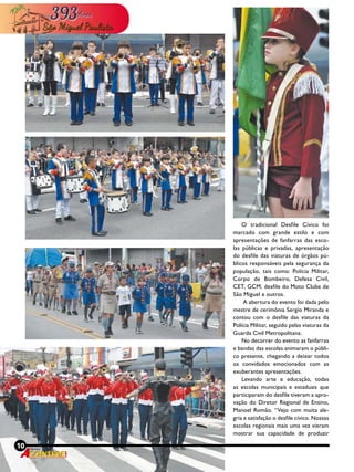 10 Revista
O tradicional Desfile Cívico foi
marcado com grande estilo e com
apresentações de fanfarras das esco-
las públicas e privadas, apresentação
do desfile das viaturas de órgãos pú-
blicos responsáveis pela segurança da
população, tais como: Polícia Militar,
Corpo de Bombeiro, Defesa Civil,
CET, GCM, desfile do Moto Clube de
São Miguel e outros.
A abertura do evento foi dada pelo
mestre de cerimônia Sergio Miranda e
contou com o desfile das viaturas da
Polícia Militar, seguido pelas viaturas da
Guarda Civil Metropolitana.
No decorrer do evento as fanfarras
e bandas das escolas animaram o públi-
co presente, chegando a deixar todos
os convidados emocionados com as
exuberantes apresentações.
Levando arte e educação, todas
as escolas municipais e estaduais que
participaram do desfile tiveram a apro-
vação do Diretor Regional de Ensino,
Manoel Romão. “Vejo com muita ale-
gria e satisfação o desfile cívico. Nossas
escolas regionais mais uma vez vieram
mostrar sua capacidade de produzir
10 Revista
 