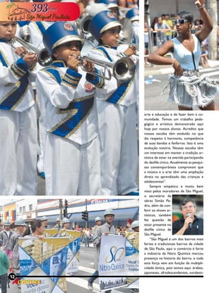 12 Revista
arte e educação e de fazer bem à co-
munidade. Temos um trabalho peda-
gógico e artístico demonstrado aqui
hoje por nossos alunos. Acredito que
nossas escolas têm evoluído no que
diz respeito à harmonia, competência
de suas bandas e fanfarras. Isto é uma
evolução notória. Nossas escolas têm
um interesse em manter a tradição ar-
tística de estar na avenida participando
do desfile cívico. Atualmente as pesqui-
sas contemporâneas comprovam que
a música e a arte têm uma ampliação
direta no aprendizado das crianças e
adolescentes”.
Sempre simpático e muito bem
visto pelos moradores de São Miguel,
o secretário de
obras Simão Pe-
dro, além de con-
ferir os shows ar-
tísticos, também
fez questão de
estar presente no
desfile cívico de
São Miguel.
“São Miguel é um dos bairros mais
fortes e tradicionais bairros da cidade
de São Paulo, aqui o comércio é forte
a indústria da Nitro Química marcou
presença na historia do bairro, e toda
esta força vem em função da multipli-
cidade étnica, pois temos aqui: árabes,
japoneses, afrodescendentes, nordesti-
12 Revista
 