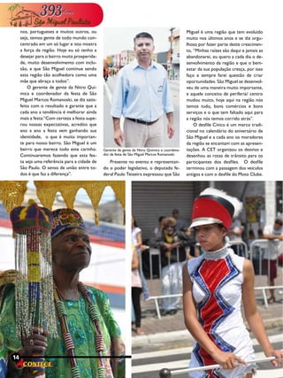 14 Revista
nos, portugueses e muitos outros, ou
seja, temos gente de todo mundo con-
centrado em um só lugar e isto mostra
a força da região. Hoje eu só tenho a
desejar para o bairro muita prosperida-
de, muito desenvolvimento com inclu-
são, e que São Miguel continue sendo
esta região tão acolhedora como uma
mãe que abraça a todos”.
O gerente de gente da Nitro Quí-
mica e coordenador da festa de São
Miguel Marcos Romanoski, se diz satis-
feito com o resultado e garante que a
cada ano a tendência é melhorar ainda
mais a festa.“Com certeza a festa supe-
rou nossas expectativas, acredito que
ano a ano a festa vem ganhando sua
identidade, o que é muito importan-
te para nosso bairro. São Miguel é um
bairro que merece todo este carinho.
Continuaremos fazendo que esta fes-
ta seja uma referência para a cidade de
São Paulo. O senso de união entre to-
dos é que faz a diferença”.
Presente no evento e representan-
do o poder legislativo, o deputado fe-
deral Paulo Teixeira expressou que São
14 Revista
Miguel é uma região que tem evoluído
muito nos últimos anos e se diz orgu-
lhoso por fazer parte deste crescimen-
to, “Minhas raízes são daqui e jamais as
abandonarei, eu quero a cada dia o de-
senvolvimento da região e que o bem-
estar da sua população cresça, por isso
faço e sempre farei questão de criar
oportunidades. São Miguel se desenvol-
veu de uma maneira muito importante,
e aquele conceito de periferia/ centro
mudou muito, hoje aqui na região nós
temos tudo, bons comércios e bons
serviços e o que tem faltado aqui para
a região nós temos corrido atrás”.
O desfile Cívico é um marco tradi-
cional no calendário do aniversário de
São Miguel e a cada ano os moradores
da região se encantam com as apresen-
tações. A CET organizou os desvios e
desenhou as rotas de trânsito para os
participantes dos desfiles. O desfile
terminou com a passagem dos veículos
antigos e com o desfile do Moto Clube.
Gerente de gente da Nitro Química e coordena-
dor da festa de São Miguel Marcos Romanoski
 