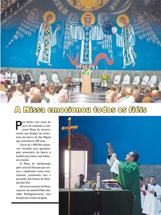 15Revista
P
ara fechar com chave de
ouro, foi realizada a tradi-
cional Missa de encerra-
mento dos festejos do aniver-
sário do bairro de São Miguel
que comemorou 393 anos.
Cerca de 1.500 fiéis estive-
ram reunidos para agradecer
pelo aniversário do bairro e
também para fazer suas habitu-
ais orações.
A Missa foi abrilhantada
pelo coral da Diocese que tor-
nou a celebração muito emo-
cionante, juntamente com a
procissão dos Santos de devo-
ção dos fiéis.
No encerramento da Missa,
o pároco da catedral Padre Ge-
raldo Rodriguesinvocou uma
benção para todos da igreja.
A Missa emocionou todos os fiéis
 
