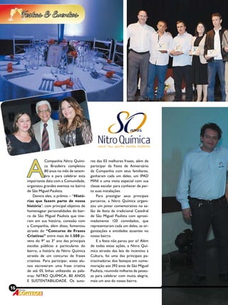 16 Revista
Revista
A
Companhia Nitro Quími-
ca Brasileira completou
80 anos no mês de setem-
bro e para celebrar esta
importante data com a Comunidade,
organizou grandes eventos no bairro
de São Miguel Paulista.
Dentre eles, o prêmio – “Histó-
rias que fazem parte de nossa
história”, com principal objetivo de
homenagear personalidades do bair-
ro de São Miguel Paulista que tive-
ram em sua história, conexão com
a Companhia, além disso, fomentou
através do “Concurso de Frases
Criativas” entre mais de 1.500 jo-
vens do 9º ao 3º ano das principais
escolas públicas e particulares do
bairro, a história da Nitro Química
através de um concurso de frases
criativas. Para participar, estes alu-
nos escreveram uma frase criativa
de até 05 linhas utilizando as pala-
vras: NITRO QUÍMICA, 80 ANOS
E SUSTENTABILIDADE. Os auto-
res das 03 melhores frases, além de
participar da Festa de Aniversário
da Companhia com seus familiares,
ganharam cada um deles, um IPAD
MINI e uma visita especial com sua
classe escolar para conhecer de per-
to suas instalações.
Para prestigiar seus principais
parceiros, a Nitro Química organi-
zou um jantar comemorativo no sa-
lão de festa da tradicional Catedral
de São Miguel Paulista com aproxi-
madamente 120 convidados, que
representaram cada um deles, as or-
ganizações e entidades atuantes no
nosso bairro.
E a festa não parou por ai! Além
de todas estas ações, a Nitro Quí-
mica através das leis de incentivo à
Cultura, foi uma das principais pa-
trocinadoras dos festejos em come-
moração aos 393 anos de São Miguel
Paulista, reunindo milhares de pesso-
as para celebrar com muita alegria,
mais um ano do nosso bairro.
 