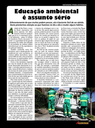 21Revista
AA
cidade de São Paulo, a maior
do Brasil, impressiona sob
vários aspectos. Um deles,
bastante visível em qualquer
lugar que se vá, é o expressivo núme-
ro de habitantes – quase 12 milhões
de moradores. Outro, mas quase “in-
visível”, é a quantidade de lixo gerada
diariamente. Em média, são coletadas
12 mil toneladas de resíduos sólidos
domiciliares por um dia, equivalente a
um quilo por habitante.
Também conhecido como lixo
doméstico, pois é aquele gerado nas
residências por seus moradores, os
resíduos sólidos domiciliares repre-
sentam 60% de todo o lixo produzido
diariamente na capital paulista, que é
da ordem de 20 mil toneladas.
Como o lixo doméstico responde
por mais da metade de todos os ma-
teriais descartados diariamente na ci-
dade – a varrição, poda de árvores, en-
tulho, restos de feiras livres e resíduos
dos serviços de saúde somam as 8 mil
toneladas restantes –, é inquestionável
que a conscientização em torno do vo-
lume de lixo que cada cidadão gera se
torna cada vez mais importante.
Pesa nesse sentido um ponto cru-
cial – a preservação do meio ambiente.
E engana-se quem pensa que se trata
apenas de proteger o solo, as águas e
o ar. É fundamental ter claro que mui-
tos dos recursos naturais utilizados na
fabricação de diversos produtos são
finitos e, caso eles não sejam usados
com sabedoria, as próximas gerações
tendem a enfrentar dificuldades.
Em outras palavras, precisamos, o
quanto antes, refinar um outro tipo
de educação – a educação ambiental.
A boa notícia é que este tipo de
educação é bastante fácil de ser obti-
da, por qualquer pessoa. Para tanto,
basta prestar um pouco de atenção
ao que fazemos de forma quase auto-
mática no dia a dia e mudarmos alguns
hábitos, em especial de consumo.
Há, por exemplo, quem valorize
mais a embalagem do que o produto
em si. Mas, por mais bonita que seja,
Educação ambiental
é assunto sério
o destino da embalagem será o ces-
to de lixo. São apenas alguns poucos
gramas, podemos pensar, só que eles
serão somados com outros poucos
gramas de comida que deixamos no
prato ou na panela e jogamos fora,
com os pedaços de papel em que
anotamos algo e depois descartamos,
com as cascas de frutas ou de legu-
mes que não puderam ser aproveita-
das, com o “litro” de plástico de leite
ou óleo, e por aí.
Ao final do dia, teremos produ-
zido um quilo de resíduos sólidos
domiciliares, ou mais, sem quase per-
ceber. E, quando multiplicamos esse
um quilo por 12 milhões de cidadãos,
chegamos às 12 mil toneladas de lixo.
Isso significa que, se cada mora-
dor conseguir reduzir o volume de
lixo que gera diariamente entre 20
ou 30%, por exemplo, a quantidade
de resíduos domiciliares encaminha-
da para os aterros sanitários poderá
ser reduzida em até 3.500 toneladas.
Esta é uma daquelas situações em
que a expressão “menos é mais” cai
muito bem, pois menos lixo significa
menos danos ao meio ambiente.
A EcoUrbis Ambiental é a con-
cessionária responsável pela coleta
de resíduos domiciliares em toda a
Zona Sul e maior parte dos bairros
da Zona Leste, aí incluído São Miguel
Paulista e todo o entorno. Como a
revista Acontece Leste circula bas-
tante nesta região, que reúne mais de
350 mil pessoas, a EcoUrbis aprovei-
ta esta oportunidade para informar
alguns dados que podem contribuir
para uma reflexão.
Enquanto a média diária de lixo
doméstico coletado em toda a região
atendida pela concessionária ficou
estável na comparação entre janeiro
e setembro de 2015 com o mesmo
período de 2014 – em 6.683 tonela-
das –, na subprefeitura de São Miguel
paulista o volume aumentou – subiu
de 326 para 329 toneladas.
É claro que a população de São
Miguel Paulista responde por apenas
uma pequena fração de todo o lixo
doméstico gerado na cidade, mas é
importante que todos os cidadãos,
em todos os bairros, estejam cons-
cientes de que são os pequenos ges-
tos de muitos que fazem a diferença.
Se você que está lendo essa revis-
ta é morador de São Miguel Paulis-
ta, contribua para tornar seu bairro
e São Paulo ainda melhores. E não
importa se você é de outra região,
cidade ou Estado, contribua também.
A EcoUrbis e o meio ambiente
agradecem.
Diferentemente do que muitos podem pensar, ela é bastante fácil de ser obtida.
Basta prestarmos atenção ao que fazemos no dia a dia e mudar alguns hábitos.
21Revista
“Equipe da EcoUrbis - A concessionária é responsável pela coleta de
resíduos domiciliares em toda a Zona Sul e na maior parte dos bairros da Zona Leste de São Paulo”
informe publicitário
 