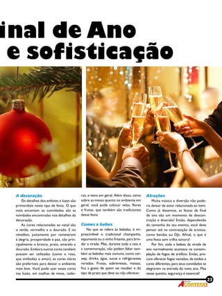 23Revista
inal de Ano
e sofisticação
A decoração
Os detalhes dos enfeites e luzes são
primordiais neste tipo de festa. O que
mais encantam os convidados são as
novidades encontradas nos detalhes da
decoração.
As cores relacionadas ao natal são
o verde, vermelho e o dourado. E no
réveillon, justamente por remeterem
à alegria, prosperidade e paz, são prin-
cipalmente o branco, prata, amarelo e
dourado. Embora outras cores também
possam ser utilizadas (como o rosa,
que simboliza o amor), as cores claras
são preferíveis para deixar o ambiente
mais leve. Você pode usar essas cores
nas luzes, em toalhas de mesa, cadei-
ras, e itens em geral. Além disso, tanto
sobre as mesas quanto no ambiente em
geral, você pode colocar velas, flores
e frutas, que também são tradicionais
dessa festa.
Comes e bebes
No que se refere às bebidas, é im-
prescindível o tradicional champanhe,
espumante ou o vinho frisante, para brin-
dar a virada. Mas, durante toda a ceia e
a comemoração, não podem faltar tam-
bém as bebidas mais comuns, como cer-
veja, drinks, água, sucos e refrigerantes
variados. Frutas, sobremesas, massas,
fica a gosto de quem vai receber e do
tipo de prato que deve ou não oferecer.
Atrações
Muita música e diversão não pode-
ria deixar de estar relacionada ao item.
Como já dissemos, as festas de final
de ano são um momento de descon-
tração e diversão! Então, dependendo
do tamanho do seu evento, você deve
pensar até na contratação de artistas,
como bandas ou DJs. Afinal, o que é
uma festa sem trilha sonora?
Por fim, toda a beleza da virada de
ano normalmente acontece na contem-
plação de fogos de artifício. Então, pro-
cure oferecer fogos variados, de estilos e
cores diferentes, para seus convidados se
alegrarem na entrada do novo ano. Mas
nesse quesito, segurança é essencial! 
 