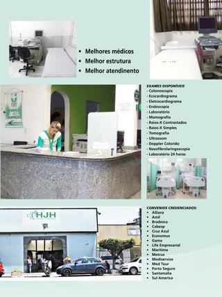 25Revista
Convenios Credenciados:
•	 Allianz
•	 Amil
•	 Bradesco
•	 Cabesp
•	 Cruz Azul
•	 Economus
•	 Gama
•	 Life Empresarial
•	 Maritima
•	 Metrus
•	 Mediservice
•	 Med Tour
•	 Porto Seguro
•	 Santamalia
•	 Sul America
•	 Melhores médicos
•	 Melhor estrutura
•	 Melhor atendinento
Exames Disponíveis
- Colonoscopia
- Ecocardiograma
- Eletrocardiograma
- Endoscopia
- Laboratório
- Mamografia
- Raios-X Contrastados
- Raios-X Simples
- Tomografia
- Ultrassom
- Doppler Colorido
- Nasofibrolaringoscopia
- Laboratório 24 horas
 