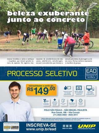 27Revista
PROCESSO SELETIVO
*Oferta válida para cursos participantes da campanha. Consulte as condições no polo ou
no site www.unip.br/ead. Ofertas sujeitas a alterações sem aviso prévio.
TOP NO MERCADO DE TRABALHO
0800 010 9000
INSCREVA-SE
www.unip.br/ead
Tutoria 24 horas
com equipe
especializada
Mesmo diploma
da modalidade
presencial
Conteúdo
100% digital
multiplataforma
mensalidades a partir de:
R$ ,00*
491
Mais de 600 polos
de apoio presencial
em todo o país
Você organiza
seus horários
de estudo
MEC
Cursos com
conceitos positivos
no ENADE-MEC
Material didático
incluso
Com cursos
tradicionais e de
menor duração
reconhecidos
pelo MEC
POLO SÃO PAULO – SÃO MIGUEL PAULISTA
Rua Cavoá, 188 – Vila Curuçá
(11) 2025 2003 • 2025 2011
moscas tiranídeos e saíras e sanhaçus
– traupídeos, que reúnem grande nú-
mero de espécies. Há registros inte-
beleza exuberante
junto ao concreto
ressantes de anambé-branco-de-rabo
-preto, sabiá-ferreiro, saíra-ferrugem,
saí-azul e saí-andorinha que chamam a
atenção pela beleza da plumagem ou de
seu canto. Ouriço-cacheiro representa
o mamífero do parque.
 