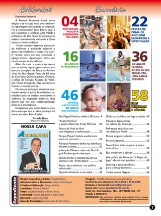 Tiragem: 30.000 exemplares comprovados
Central de atendimento: 2031-2364 e 2513-0928
Redação e Comercial: raleste@gmail.com
Nosso site: www.aconteceleste.com.br
Sede: Av. dos Guachos, 166 - CEP 08030-360 - SP
Filiado à JORLESTE
Importante: Não mantemos vínculos empregatícios com os nossos
colaboradores e não autorizamos permutas de anúncios
sem prévia autorização da diretoria.
Diretor Executivo e Editor: Divaldo Rosa
Administrativo e Financeiro: Ademir Rodrigues
Criação e Editoração: sergio avante
Jornalista: Silmara Galvão
Fotos: Eduardo Rocha e Bruno Rosa
Comercial: Ariane, Eduardo e João Victor
Revisora: Suseli Corumba
Área de Circulação: Zona Leste de São Paulo
3
Nossa Capa
1680 anos de
Nitroquímica
04são miguel
paulista
comemora
393 anos
58Elas
venceram
o câncer
36Juliana de
Oliveira:
atleta de São
Miguel Pau-
lista ganha
destaque
46Chapéus,
laços e fitas
no cabelo
das crianças
22Festas de
Final de
Ano com
elegância e
sofisticação
São Miguel Paulista celebra 393 anos .4
“André Porfirio”
o jovem atleta das Artes Marciais ...20
Festas de Final de Ano
com elegância e sofisticação ...............22
Parque Piqueri: beleza exuberante
junto ao concreto...................................26
Adriano Monteiro brilha nas telinhas e
encanta a todos.......................................30
Juliana de Oliveira: atleta de São Mi-
guel Paulista ganha destaque...............36
Sâmela Emile: a estilista fala de sua
carreira e do “Estilo Black”.................40
Aptos. para solteiros, um público
sofisticado!...............................................42
Quando alimentar o seu bebê ...........44
Divórcio: os filhos no fogo cruzado .45
Chapéus, laços e fitas
no cabelo das crianças..........................46
Refresque seus dias com
um delicioso Picolé ...............................48
Peixes exigem cuidados .......................50
Férias chegando......................................52
Nomofobia: saiba o que é, e quem
sofre disto................................................54
Elas venceram o câncer .......................58
Acessórios de Atena em “a Regra do
Jogo” são os mais pedidos ...................60
Spinning e seus benefícios
para o emagrecimento..........................62
Todos somos Negros ...........................66
Estimados leitores
A Revista Acontece Leste desta
edição traz na capa mais uma excelen-
te reportagem destacando o empresá-
rio e comunicador João Doria, que é
pré candidato a prefeito pelo PSDB à
prefeitura de São Paulo. O empresário
esteve recentemente visitando a Zona
Leste e a nossa redação.
Como sempre estamos procuran-
do melhorar a qualidade editorial e
desta vez mudamos o nosso “lay out”.
A revista inova em seu conteúdo e
agrega ótimas reportagens feitas por
nossa equipe de jornalismo.
Além da capa, a revista apresenta
outras ótimas reportagens como a co-
bertura completa da Festa de Aniver-
sário de São Miguel, Festa de 80 anos
da Cia Nitro Química, Juliana Oliveira,
a atleta da Seleção Paulista de Volei-
bol, Férias Chegando, Elas venceram o
Câncer e muitas outras.
Os nossos principais objetivos con-
tinuam sendo a busca de melhores re-
sultados para os nossos anunciantes e
melhoria da qualidade editorial, dois
pilares que nos dão sustentabilidade:
leitores e anunciantes.
Desejamos uma ótima leitura a to-
dos vocês que são a razão principal do
nosso sucesso. Boas Festas.
Divaldo Rosa
Diretor Executivo
 