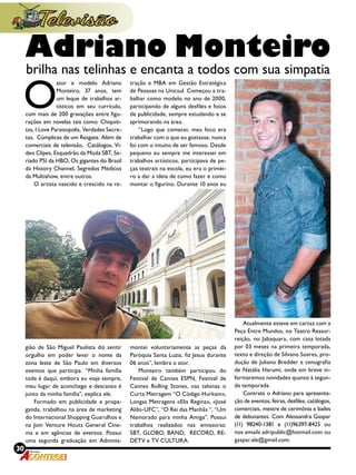 30 Revista
O
ator e modelo Adriano
Monteiro, 37 anos, tem
um leque de trabalhos ar-
tísticos em seu currículo,
com mais de 200 gravações entre figu-
rações em novelas tais como: Chiquiti-
tas, I Love Paraisopolis, Verdades Secre-
tas,  Cúmplices de um Resgate. Além de
comerciais de televisão,  Catálogos, Vi-
deo Clipes, Esquadrão da Moda SBT, Se-
riado PSI da HBO, Os gigantes do Brasil
da History Channel, Segredos Médicos
da Multishow, entre outros.
O artista nascido e crescido na re-
gião de São Miguel Paulista diz sentir
orgulho em poder levar o nome da
zona leste de São Paulo em diversos
eventos que participa. “Minha família
toda é daqui, embora eu viaje sempre,
meu lugar de aconchego e descanso é
junto da minha família”, explica ele.
Formado em publicidade e propa-
ganda, trabalhou na área de marketing
do Internacional Shopping Guarulhos e
na Join Venture Houts General Cine-
ma e em agências de eventos. Possui
uma segunda graduação em Adminis-
tração e MBA em Gestão Estratégica
de Pessoas na Unicsul. Começou a tra-
balhar como modelo no ano de 2000,
participando de alguns desfiles e fotos
de publicidade, sempre estudando e se
aprimorando na área.
“Logo que comecei, meu foco era
trabalhar com o que eu gostasse, nunca
foi com o intuito de ser famoso. Desde
pequeno eu sempre me interessei em
trabalhos artísticos, participava de pe-
ças teatrais na escola, eu era o primei-
ro a dar a ideia de como fazer e como
montar o figurino. Durante 10 anos eu
montei voluntariamente as peças da
Paróquia Santa Luzia, fiz Jesus durante
06 anos”, lembra o ator.
Monteiro também participou do
Festival de Cannes ESPN, Festival de
Cannes Rolling Stones, nas telonas o
Curta Metragem “O Código Hurkam»,
Longas Metragens «Elis Regina», «José
Aldo-UFC”, “O Rei das Manhãs “, “Um
Namorado para minha Amiga”. Possui
trabalhos realizados nas emissoras:
SBT, GLOBO, BAND,  RECORD, RE-
DETV e TV CULTURA.
Atualmente esteve em cartaz com a
Peça Entre Mundos, no Teatro Ressur-
reição, no Jabaquara, com casa lotada
por 03 meses na primeira temporada,
texto e direção de Silvano Soares, pro-
dução de Juliano Bredder e cenografia
de Natália Harumi, onde em breve in-
formaremos novidades quanto à segun-
da temporada.
Contrate o Adriano para apresenta-
ção de eventos, feiras, desfiles, catálogos,
comerciais, mestre de cerimônia e bailes
de debutantes. Com Alessandra Gaspar
(11) 98240-1381 e (11)96397-8425 ou
nos emails adripublic@hotmail.com ou
gaspar.ale@gmail.com.
Adriano Monteiro
brilha nas telinhas e encanta a todos com sua simpatia
 