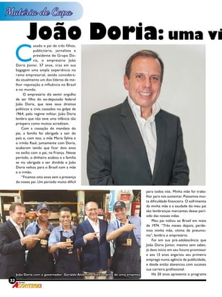 32 Revista
C
asado e pai de três filhos,
publicitário, jornalista e
presidente do Grupo Do-
ria, o empresário João
Doria Júnior, 57 anos, traz em sua
bagagem uma ampla experiência no
ramo empresarial, sendo considera-
do atualmente um dos líderes de me-
lhor reputação e influência no Brasil
e no mundo.
O empresário diz sentir orgulho
de ser filho do ex-deputado federal
João Doria, que teve seus direitos
políticos e civis cassados no golpe de
1964, pelo regime militar. João Doria
lembra que não teve uma infância tão
próspera como muitos acreditam.
Com a cassação do mandato do
pai, a família foi obrigada a sair do
país e, com isto, a mãe Maria Sylvia e
o irmão Raul, juntamente com Doria,
acabaram tendo que ficar dois anos
no exílio com o pai, na França. Nesse
período, o dinheiro acabou e a família
se viu obrigada a ser dividida e João
Doria voltou para o Brasil com a mãe
e o irmão.
“Ficamos oito anos sem a presença
do nosso pai. Um período muito difícil
João Doria: uma vi
32 Revista
para todos nós. Minha mãe foi traba-
lhar para nos sustentar. Passamos mui-
ta dificuldade financeira. O sofrimento
da minha mãe e a saudade do meu pai
são lembranças marcantes desse perí-
odo das nossas vidas.
Meu pai voltou ao Brasil em maio
de 1974. “Três meses depois, perde-
mos minha mãe, vítima de pneumo-
nia”, lembra o empresário.
Foi em sua pré-adolescência que
João Doria Júnior, mesmo sem saber,
já dava início em seu futuro promissor
e aos 13 anos angariou seu primeiro
emprego numa agência de publicidade,
e desde então alavancou com sucesso
sua carreira profissional.
Há 20 anos apresenta o programaJoão Doria com o governador Geraldo Alckmin e funcionários de uma empresa
 
