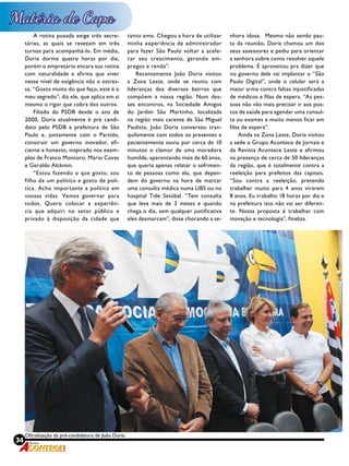 34 Revista
Oficialização da pré-candidatura de João Doria
A rotina puxada exige três secre-
tárias, as quais se revezam em três
turnos para acompanhá-lo. Em média,
Doria dorme quatro horas por dia,
porém o empresário encara sua rotina
com naturalidade e afirma que viver
nesse nível de exigência não o estres-
sa. “Gosto muito do que faço, este é o
meu segredo”, diz ele, que aplica em si
mesmo o rigor que cobra dos outros.
Filiado do PSDB desde o ano de
2000, Doria atualmente é pré candi-
dato pelo PSDB a prefeitura de São
Paulo e, juntamente com o Partido,
construir um governo inovador, efi-
ciente e honesto, inspirado nos exem-
plos de Franco Montoro, Mário Covas
e Geraldo Alckmin.
“Estou fazendo o que gosto, sou
filho de um político e gosto de polí-
tica. Acho importante a política em
nossas vidas. Vamos governar para
todos. Quero colocar a experiên-
cia que adquiri no setor público e
privado à disposição da cidade que
tanto amo. Chegou a hora de utilizar
minha experiência de administrador
para fazer São Paulo voltar a acele-
rar seu crescimento, gerando em-
pregos e renda”.
Recentemente João Doria visitou
a Zona Leste, onde se reuniu com
lideranças dos diversos bairros que
compõem a nossa região. Num des-
ses encontros, na Sociedade Amigos
do Jardim São Martinho, localizada
na região mais carente de São Miguel
Paulista, João Doria conversou tran-
quilamente com todos os presentes e
pacientemente ouviu por cerca de 10
minutos o clamor de uma moradora
humilde, aparentando mais de 60 anos,
que queria apenas relatar o sofrimen-
to de pessoas como ela, que depen-
dem do governo na hora de marcar
uma consulta médica numa UBS ou no
hospital Tide Setúbal. “Tem consulta
que leva mais de 3 meses e quando
chega o dia, sem qualquer justificativa
eles desmarcam”, disse chorando a se-
nhora idosa. Mesmo não sendo pau-
ta da reunião, Doria chamou um dos
seus assessores e pediu para orientar
a senhora sobre como resolver aquele
problema. E aproveitou pra dizer que
no governo dele vai implantar o “São
Paulo Digital”, onde o celular será a
maior arma contra faltas injustificadas
de médicos e filas de espera. “As pes-
soas não vão mais precisar ir aos pos-
tos de saúde para agendar uma consul-
ta ou exames e muito menos ficar em
filas de espera”.
Ainda na Zona Leste, Doria visitou
a sede o Grupo Acontece de Jornais e
da Revista Acontece Leste e afirmou
na presença de cerca de 50 lideranças
da região, que é totalmente contra a
reeleição para prefeitos das capitais.
“Sou contra a reeleição, pretendo
trabalhar muito para 4 anos virarem
8 anos. Eu trabalho 18 horas por dia e
na prefeitura isto não vai ser diferen-
te. Nossa proposta é trabalhar com
inovação e tecnologia”, finaliza.
 