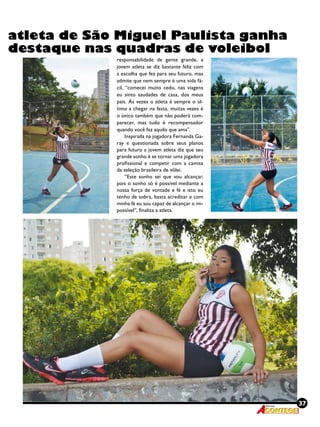 37Revista
atleta de São Miguel Paulista ganha
destaque nas quadras de voleibol
responsabilidade de gente grande, a
jovem atleta se diz bastante feliz com
a escolha que fez para seu futuro, mas
admite que nem sempre é uma vida fá-
cil, “comecei muito cedo, nas viagens
eu sinto saudades de casa, dos meus
pais. Às vezes o atleta é sempre o úl-
timo a chegar na festa, muitas vezes é
o único também que não poderá com-
parecer, mas tudo é recompensador
quando você faz aquilo que ama”.
Inspirada na jogadora Fernanda Ga-
ray e questionada sobre seus planos
para futuro a jovem atleta diz que seu
grande sonho é se tornar uma jogadora
profissional e competir com a camisa
da seleção brasileira de vôlei.
“Este sonho sei que vou alcançar,
pois o sonho só é possível mediante a
nossa força de vontade e fé e isto eu
tenho de sobra, basta acreditar e com
minha fé eu sou capaz de alcançar o im-
possível”, finaliza a atleta.
 