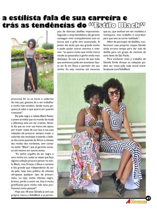 41Revista
a estilista fala de sua carreira e
trás as tendências do “Estilo Black”
procurava ler as os livros e cadernos
do meu pai, gostava de o ver trabalhar
e minha mãe também, desde muito pe-
quena já sabia o que queria ser quando
crescesse”.
De pele negra e cabelo Black Power
a jovem acredita que no mundo da moda
a diferença esta em ser criativo, Sâme-
la diz que ao criar sua marca ela optou
por trazer raízes de sua raça e nas suas
coleções ela procurar sempre trazer o
colorido das estampas trazendo a bele-
za das cores quentes da África e a leveza
das rendas dos nordestes, sem contar
no estilo “Black”, que já garantiu suces-
so até mesmo em outras etnias.
“Eu tenho orgulho de ser negra e
amo minha cor, todas as vezes que faço
alguma coleção procuro pensar no esti-
lo Black, mas Graças a Deus o sucesso
é tão grande que independente da cor
da pele, hoje meu público de clientes
ultrapassa qualquer tipo de precon-
ceito, ou seja, tenho clientes negro,
branco, pardo e assim vai. Isto é muito
gratificante para minha vida tano pro-
fissional como pessoal”.
Hoje aos 18 anos Sâmela já tem sua
própria marca a StiloBlack e já partici-
pou de diversos desfiles importantes.
Segundo a empreendedora ela garante
conseguir viver tranquilamente com os
lucros que a grife tem ocasionado. A
jovem diz ainda que seu grande sonho
e pode ajudar outras meninas a viver
isto, “eu quero muito que minha marca
invade as passarelas e ganhe ainda mais
destaque. Eu sou a prova de que tudo
que sonhamos pode sim acontecer bas-
ta ter fé em Deus e persistir em seu
sonho. Eu vejo meninas até menores
que eu, que sonham em ser modelos e
manequins, meu trabalho é contribuir
para que isto se torne realidade”.
Além de participar de desfiles, con-
feccionar suas próprias roupas Sâmela
ainda arruma tempo para dar aula de
desfile para um grupo de meninas da
zona leste de São Paulo.
Para conhecer mais o trabalho de
Sâmela Emile Araujo as coleções po-
dem ser vistas pela rede social www.
facebook.com/StiloBlack
 