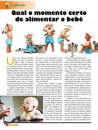 44 Revista
U
ma das maiores preocupa-
ções dos pais de primeira
viagem é saber o momento
certo da introdução alimen-
tar do filho (a). Mesmo sob a orienta-
ção do médico pediatra, restam bastan-
tes dúvidas sobre o que dar e como dar.
Sabendo da grande importância do leite
materno, os especialistas informam que
a introdução alimentar do bebê acon-
tece a partir do seis meses de vida e a
amamentação passa a ser um comple-
mento nutricional que continuará sendo
a principal fonte de nutrientes do filho.
Segundo especialistas a introdução
alimentar do bebê deve ser um mo-
mento de calma e sempre é recomen-
dável ter o auxílio de um profissional
orientando o que é permitido ou não
dar para a criança. Durante a adapta-
ção, é possível que a criança faça cara
feia para alguns tipos de alimento e até
chore e cuspa certos alimentos. Entre-
tanto, esse comportamento não sig-
nifica que isto será permanente, pode
ser apenas uma reação de rejeição pelo
fator desconhecido. Mesmo porque a
reação inicial é esperada, já que o pe-
queno pode estranhar a textura e o
gosto do alimento.
Nutricionistas orientam começar
pelas frutas e mingaus com glúten, sem-
pre com a consistência de purês. Outra
dica é que as sopas ou purês de legumes
devem ser o primeiro alimento sólido a
dar aos bebês porque são ricos em vi-
mas nunca se pode adicionar sal.
As frutas devem ser dadas ao bebê
na forma de purê podendo ser cozidas
antes, mas sempre sem adicionar açú-
car. Algumas frutas boas para o bebê
são: maçã, pera, banana, papaia ou
manga, por exemplo.
É importante ressaltar que nas pri-
meiras refeições de sólidos, em geral,
o bebê pode vir a comer pouca quan-
tidade, pois ainda está desenvolvendo
a capacidade de engolir os alimentos e
está habituando-se a novos sabores e
texturas, por isso geralmente é neces-
sário complementar a refeição com lei-
te materno ou mamadeira. Não force
o seu bebê a comer uma determinada
quantidade, ofereça os alimentos até
ele não querer mais.
Investir em uma alimentação sau-
dável nos dois primeiros anos de vida
é muito importante para que a criança
desenvolva hábitos alimentares adequa-
dos. Até os 2 anos, a criança desenvolve
seu paladar. Por isso, quanto menos sal
e açúcar houver nas refeições, melhor,
para que ela não fique acostumada a sa-
bores muito açucarados ou salgados, o
que não é nada positivo e exigiria uma
reeducação alimentar posteriormente.
Qual o momento certo
de alimentar o bebê
44 Revista
taminas, minerais e fibras
que são essenciais para o
correto desenvolvimento
do bebê. Alguns legumes
que podem ser dados aos
bebês são: abóbora, ba-
tata, cenoura, batata-do-
ce, abobrinha, couve-flor,
chuchu, por exemplo. De-
pois da sopa ou purê estar
pronto, pode-se adicionar
1 colher de chá de azeite
 