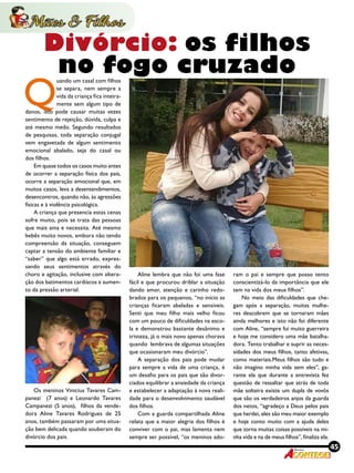 45Revista
Q
uando um casal com filhos
se separa, nem sempre a
vida da criança fica inteira-
mente sem algum tipo de
danos, isto pode causar muitas vezes
sentimento de rejeição, dúvida, culpa e
até mesmo medo. Segundo resultados
de pesquisas, toda separação conjugal
vem engavetada de algum sentimento
emocional abalado, seja do casal ou
dos filhos.
Em quase todos os casos muito antes
de ocorrer a separação física dos pais,
ocorre a separação emocional que, em
muitos casos, leva a desentendimentos,
desencontros, quando não, às agressões
físicas e à violência psicológica.
A criança que presencia estas cenas
sofre muito, pois se trata das pessoas
que mais ama e necessita. Até mesmo
bebês muito novos, embora não tendo
compreensão da situação, conseguem
captar a tensão do ambiente familiar e
“saber” que algo está errado, expres-
sando seus sentimentos através do
choro e agitação, inclusive com altera-
ção dos batimentos cardíacos e aumen-
to da pressão arterial.
Os meninos Vinicius Tavares Cam-
panezi  (7 anos) e Leonardo Tavares
Campanezi (5 anos), filhos da vende-
dora Aline Tavares Rodrigues de 25
anos, também passaram por uma situa-
ção bem delicada quando souberam do
divórcio dos pais.
Aline lembra que não foi uma fase
fácil e que procurou driblar a situação
dando amor, atenção e carinho redo-
brados para os pequenos, “no início as
crianças ficaram abaladas e sensíveis.
Senti que meu filho mais velho ficou
com um pouco de dificuldades na esco-
la e demonstrou bastante desânimo e
tristeza, já o mais novo apenas chorava
quando lembrava de algumas situações
que ocasionaram meu divórcio”.
A separação dos pais pode mudar
para sempre a vida de uma criança, é
um desafio para os pais que são divor-
ciados equilibrar a ansiedade da criança
e estabelecer a adaptação à nova reali-
dade para o desenvolvimento saudável
dos filhos.
Com a guarda compartilhada Aline
relata que a maior alegria dos filhos é
conviver com o pai, mas lamenta nem
sempre ser possível, “os meninos ado-
ram o pai e sempre que posso tento
conscientizá-lo da importância que ele
tem na vida dos meus filhos”.
No meio das dificuldades que che-
gam após a separação, muitas mulhe-
res descobrem que se tornaram mães
ainda melhores e isto não foi diferente
com Aline, “sempre fui muito guerreira
e hoje me considero uma mãe batalha-
dora. Tento trabalhar e suprir as neces-
sidades dos meus filhos, tanto afetivas,
como materiais.Meus filhos são tudo e
não imagino minha vida sem eles”, ga-
rante ela que durante a entrevista fez
questão de ressaltar que atrás de toda
mãe solteira existe um dupla de vovôs
que são os verdadeiros anjos da guarda
dos netos, “agradeço a Deus pelos pais
que herdei, eles são meu maior exemplo
e hoje conto muito com a ajuda deles
que torna muitas coisas possíveis na mi-
nha vida e na de meus filhos”, finaliza ela.
Divórcio: os filhos
no fogo cruzado
 