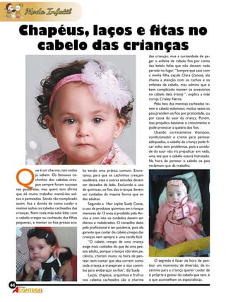 46 Revista
Q
ue é um charme, isto todos
já sabem. Os famosos ca-
chinhos dos cabelos cres-
pos sempre foram sucesso
nas passarelas, mas quem tem afirma
que dá muito trabalho mantê-los sol-
tos e penteados. Sendo tão complicado
assim, fica a dúvida de como cuidar e
manter soltos os cabelos cacheados das
crianças. Nem toda mãe sabe lidar com
o cabelo crespo ou cacheado das filhas
pequenas, e manter os fios presos aca-
ba sendo uma prática comum. Entre-
tanto, para que os cachinhos cresçam
saudáveis, essa e outras atitudes devem
ser deixadas de lado. Excluindo o uso
de químicas, os fios das crianças devem
ser cuidados da mesma forma que os
das adultas.
Segundo a Hair stylist Suely Costa,
o uso de produtos químicos em crianças
menores de 12 anos é proibido pela An-
visa e com isto os cuidados devem ser
diários e redobrados. O conselho dado
pela profissional é ter paciência, pois ela
garante que cuidar do cabelo crespo das
crianças nem sempre é uma tarefa fácil.
“O cabelo crespo de uma criança
exige mais cuidados do que de uma pes-
soa adulta, porque crianças não têm pa-
ciência, choram muito na hora de pen-
tear, sem contar que elas correm como
toda criança e transpiram e isto contri-
bui para embaraçar os fios”, diz Suely.
Laços, chapéus, arquinhos e frufrus
nos cabelos cacheados são o charme
Chapéus, laços e fitas no
cabelo das crianças
das crianças, mas a curiosidade de pe-
gar o enfeite de cabelo fica por conta
das bebês fofas que não deixam nada
parado no lugar. “Sempre que saio com
a minha filha caçula Clara (2anos), ela
chama a atenção com os cachos e os
enfeites de cabelo, mas admito que é
bem complicado manter os acessórios
no cabelo dela (risos) “, explica a mãe
coruja Crisley Neres.
Pelo fato das meninas cacheadas te-
rem o cabelo volumoso, muitas vezes os
pais prendem os fios por praticidade, ou
por causa do suor da criança. Porém,
isso prejudica bastante o crescimento e
pode provocar a quebra dos fios.
Usando corretamente shampoo,
condicionador e creme para pentear
adequados, o cabelo da criança pode fi-
car solto sem problemas, pois a umida-
de do suor não irá prejudicar em nada,
uma vez que o cabelo estará hidratado.
Na hora de pentear o cabelo os pais
reclamam que dá trabalho.
O segredo é fazer da hora de pen-
tear um momento de diversão, de in-
centivo para a criança querer cuidar de
si própria e gostar do cabelo que tem, é
o que aconselham os especialistas.
 