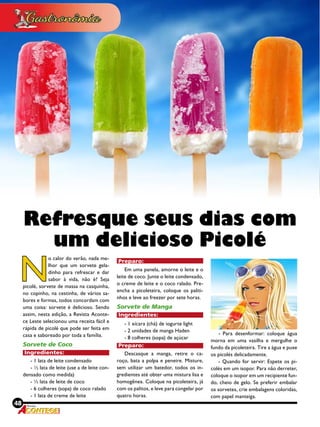 48 Revista
N
o calor do verão, nada me-
lhor que um sorvete gela-
dinho para refrescar e dar
sabor à vida, não é? Seja
picolé, sorvete de massa na casquinha,
no copinho, na cestinha, de vários sa-
bores e formas, todos concordam com
uma coisa: sorvete é delicioso. Sendo
assim, nesta edição, a Revista Aconte-
ce Leste selecionou uma receita fácil e
rápida de picolé que pode ser feita em
casa e saboreado por toda a família.
Sorvete de Coco
Ingredientes:
- 1 lata de leite condensado
- ½ lata de leite (use a de leite con-
densado como medida)
- ½ lata de leite de coco
- 6 colheres (sopa) de coco ralado
- 1 lata de creme de leite
Preparo:
Em uma panela, amorne o leite e o
leite de coco. Junte o leite condensado,
o creme de leite e o coco ralado. Pre-
encha a picoleteira, coloque os paliti-
nhos e leve ao freezer por sete horas.
Sorvete de Manga
Ingredientes:
- 1 xícara (chá) de iogurte light
- 2 unidades de manga Haden
- 8 colheres (sopa) de açúcar
Preparo:
Descasque a manga, retire o ca-
roço, bata a polpa e peneire. Misture,
sem utilizar um batedor, todos os in-
gredientes até obter uma mistura lisa e
homogênea. Coloque na picoleteira, já
com os palitos, e leve para congelar por
quatro horas.
Refresque seus dias com
um delicioso Picolé
- Para desenformar: coloque água
morna em uma vasilha e mergulhe o
fundo da picoleteira. Tire a água e puxe
os picolés delicadamente.
- Quando for servir: Espete os pi-
colés em um isopor. Para não derreter,
coloque o isopor em um recipiente fun-
do, cheio de gelo. Se preferir embalar
os sorvetes, crie embalagens coloridas,
com papel manteiga.
 