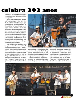 5Revista
celebra 393 anos
agradecer a sociedade e ser um subpre-
feito daqui é muita satisfação”, enfatiza
o subprefeito.
Outra liderança local que também
não poupou elogios à festa foi a che-
fe de Gabinete Célia Assumpção, que
fez questão de parabenizar a todos os
funcionários da subprefeitura envol-
vidos na festa. “Este é o 3º ano que
estamos organizando a festa e a cada
ano estamos melhorando ainda mais.
Hoje o aniversário do bairro se tornou
um marco histórico para nossa região.
Quero acrescentar que toda a equipe
de funcionários da subprefeitura de São
Miguel está de parabéns porque aqui
eles trabalham com amor e dedicação
para que tudo saia perfeito”.
Na ocasião, todos puderam con-
templar uma festa bastante tradicional,
com gastronomia (nacional e interna-
cional), cinema, shows, danças típicas,
artesanatos, esporte, literatura, oficinas
culturais, workshop e exposições. Entre
as programações aconteceram: o dia da
Responsabilidade Social na Universidade
Cruzeiro do Sul, exposições dos Artis-
tas “Pintando na Praça”, workshop de
pintura, apresentações de Grupos Musi-
cais: nos estilos MPB, Reggae, Hip-Hop,
Jazz, Samba Rock, Pop Rock, Dança
Japonesa, evento literário ao ar livre,
brinquedos Infláveis para a diversão da
criançada, entre outras atrações.
Para o coordenador dos festejos e
presidente da ONG Jovens do Brasil,
Renato Marques, mesmo trabalhando
em cima de experiências dos anos an-
teriores a festa do bairro supera todas
as expectativas. “Trabalhamos para
melhorar sempre, nossa sociedade me-
rece isto, que a cada ano seja apresen-
tado o melhor na festa de São Miguel.
Nosso foco é entretenimento, lazer e
diversão para toda a família desde as
 