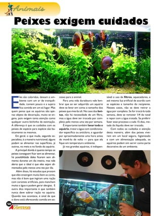 50 Revista
E
les são coloridos, deixam o am-
biente com um ar de tranquili-
dade, comem pouco e a sujeira
fica contida em um só lugar. Mas
quem pensa que os aquários são ape-
nas objeto de decoração, muito se en-
gana, pois exigem tanta atenção como
qualquer outro bichinho de estimação.
A diferença é que os cuidados com os
peixes de espécie para espécie são ba-
sicamente os mesmos.
Em geral, o que muda, segundo es-
pecialista, é a maneira nutricional, alguns
podem se alimentar nas superfícies, já
outros, no meio e no fundo do aquário.
A principal dúvida é quanto tempo os
peixes conseguem ficar sem se alimentar,
há possibilidade deles ficarem sem ali-
mento durante um dia inteiro, mas vale
alerta que o ideal é que eles sejam ali-
mentados pelo menos uma vez por dia.
Além disso, há estudos que provam
que eles enxergam muito bem as cores,
mas não é bom que ingiram uma ração
com corantes artiﬁciais, pois mancham
muito a água e podem gerar alergias. E
outra dica importante é que também
nunca deve sobrar ração no aquário.
Quando isso acontece, é sinal de que
o dono está oferecendo comida em ex-
cesso para o animal.
Para uma vida duradoura vale lem-
brar que ao ser adquirido um aquário
deve se levar em conta o tamanho dos
peixes que viverão ali. No caso dos bet-
tas, não há necessidade de um ﬁltro,
mas a água deve ser trocada por com-
pleto pelo menos uma vez por semana.
É importante também lavar todo o
aquário, tratar a água com condiciona-
dor especíﬁco ou anticloro, e aguardar
por aproximadamente uma hora antes
de movê-lo de volta — para que ela
ﬁque em temperatura ambiente.
Já nos grandes aquários, é indispen-
Peixes exigem cuidados
sável o uso de ﬁltros, aquecedores, e
até mesmo luz artiﬁcial de acordo com
as espécies e tamanho do recipiente.
Nesses casos, não se deve retirar a
água por completo. Se for trocá-la toda
semana, deve se remover 1/4 do total
e repor com a água tratada. Se preferir
fazer esse processo a cada 15 dias, me-
tade do líquido deve ser trocado.
Com todos os cuidados e atenção
desta maneira, além dos peixes vive-
rem em um local seguro, higienizado
e com um alimentação adequada, os
aquários podem sim servir como parte
decorativa de um ambiente.
 
