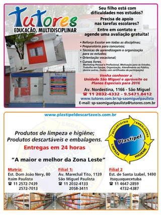 51Revista
Av. Nordestina, 1166 - São Miguel
( 11 2032-4332 - 9.5471.8412
www.tutores.com.br/sp-saomiguelpaulista
E-mail: sp-saomiguelpaulista@tutores.com.br
Seu filho está com
dificuldades nos estudos?
Precisa de apoio
nas tarefas escolares?
Entre em contato e
agende uma avaliação gratuíta!
• Reforço Escolar em todas as disciplinas;
• Preparatório para concursos;
• Técnicas de aprendizagem e organização 	 	
para os estudos;
• Orientação vocacional;
• Cursos livres.
Marketing Pessoal e Profissional, Motivação para os Estudos,
Trabalho em Equipe, Organização, Atendimento ao Público,
dentre outros, (todos com certificados de participação)
Venha conhecer a 	
Unidade São Miguel e aproveite os
Planos Especiais para 2016
 