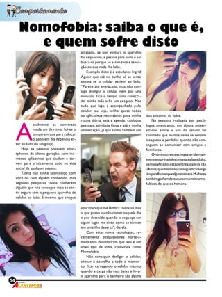 54 Revista
Nomofobia: saiba o que é,
e quem sofre disto
A
tualmente as conversas
mudaram de ritmo: foi-se o
tempo em que para colocar
o papo em dia dependia es-
tar ao lado do amigo (a).
Hoje as pessoas possuem smar-
tphones de última geração, com inú-
meros aplicativos que ajudam e ser-
vem para praticamente tudo na vida
social de qualquer pessoa.
Talvez não tenha acontecido com
você ou com alguém conhecido, mas
segundo pesquisas todos conhecem
alguém que não consegue mais se sen-
tir seguro sem o pequeno aparelho de
celular ao lado. E mesmo que chegue
atrasado, se por ventura o aparelho
foi esquecido, a pessoa pára tudo e vai
buscá-lo porque só assim terá a sensa-
ção de que nada lhe falta.
Exemplo disto é a estudante Ingrid
Aguiar que até no banho só se sente
segura se o celular estiver ao lado.
“Parece até engraçado, mas não con-
sigo desligar o celular nem por uns
minutos. Fico o tempo todo conecta-
da, minha mãe acha um exagero. Mas
tudo que faço é acompanhado pelo
celular, ou seja, tenho quase todos
os aplicativos necessários para minha
rotina diária, seja a agenda, cuidados
pessoais, atividade física e até a minha
alimentação, já que tenho também um
aplicativo que me lembra todos os dias
o que posso ou não comer naquele dia
e por descuido quando o esqueço em
algum lugar me sinto como se tivesse
em uma ilha deserta”, diz ela.
Com estas novas tecnologias, re-
centemente pesquisadores norte-a-
mericanos descobriram que isso é um
novo tipo de fobia, conhecida como
Nomofobia. 
Não conseguir desligar o celular,
checar o aparelho a todo o momen-
to, ficar carregando o celular mesmo
quando a carga não está baixa e levar
o aparelho para o banheiro são alguns
dos sintomas da fobia.
Na pesquisa realizada por psicó-
logos americanos, em alguns univer-
sitários sobre o uso do celular foi
constado que muitos deles se sentem
inseguros e perdidos quando não con-
seguem se comunicar com amigos e
familiares.
Onúmerocresceechegaaseralarman-
teentreospré-adolescentesatéafaseadulta,
osmaisafetadosestãoentreaidadede13a
24anos,quedizemnãoconseguirficarlonge
doaparelhonemporalgunsminutos.Mulheres
tambémganhamdestaquecomomaisnomo-
fóbicas do que os homens.
 