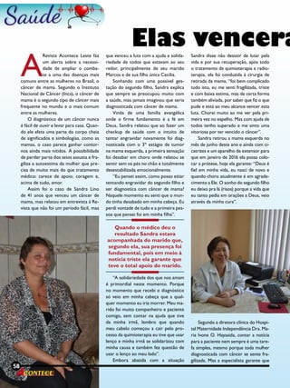 58 Revista
A
Revista Acontece Leste faz
um alerta sobre a necessi-
dade de ampliar o comba-
te a uma das doenças mais
comuns entre as mulheres no Brasil, o
câncer de mama. Segundo o Instituto
Nacional de Câncer (Inca), o câncer de
mama é o segundo tipo de câncer mais
frequente no mundo e o mais comum
entre as mulheres.
O diagnóstico de um câncer nunca
é fácil de ouvir e levar para casa. Quan-
do ele afeta uma parte do corpo cheia
de significados e simbologias, como as
mamas, o caso parece ganhar contor-
nos ainda mais nítidos. A possibilidade
de perder parte dos seios assusta e fra-
giliza a autoestima da mulher que pre-
cisa de muito mais do que tratamento
médico: carece de apoio, coragem e,
acima de tudo, amor.
Assim foi o caso de Sandra Lino
de 41 anos que venceu um câncer de
mama, mas relatou em entrevista à Re-
vista que não foi um período fácil, mas
que venceu a luta com a ajuda e solida-
riedade de todos que estavam ao seu
redor, principalmente de seu marido
Marcos e de sua filha única Cecilia.
Sonhando com uma possível ges-
tação do segundo filho, Sandra explica
que sempre se preocupou muito com
a saúde, mas jamais imaginou que seria
diagnosticada com câncer de mama.
Vinda de uma família evangélica
onde o firme fundamento é a fé em
Deus, Sandra relatou que ao fazer um
checkup de saúde com o intuito de
tentar engravidar novamente foi diag-
nosticada com o 3º estágio de tumor
na mama esquerda, a primeira sensação
foi desabar em choro onde relatou se
sentir sem os pés no chão e totalmente
desestabilizada emocionalmente.
“Eu pensei assim, como posso estar
tentando engravidar do segundo filho e
ser diagnostica com câncer de mama?
Naquele momento eu senti que o mun-
do tinha desabado em minha cabeça. Eu
perdi vontade de tudo e a primeira pes-
soa que pensei foi em minha filha”.
Quando o médico deu o
resultado Sandra estava
acompanhada do marido que,
segundo ela, sua presença foi
fundamental, pois em meio à
notícia triste ela garante que
teve o total apoio do marido.
“A solidariedade dos que nos amam
é primordial neste momento. Porque
no momento que recebi o diagnóstico
só veio em minha cabeça que a qual-
quer momento eu iria morrer. Meu ma-
rido foi muito companheiro e paciente
comigo, sem contar na ajuda que tive
da minha irmã, lembro que quando
meu cabelo começou a cair pelo pro-
cesso da quimioterapia eu tive que usar
lenço e minha irmã se solidarizou com
minha causa e também fez questão de
usar o lenço ao meu lado”.
Embora abatida com a situação
Sandra disse não desistir de lutar pela
vida e por sua recuperação, após todo
o tratamento de quimioterapia e radio-
terapia, ela foi conduzida à cirurgia de
retirada da mama, “foi bem complicado
tudo isto, eu me senti fragilizada, triste
e com baixa estima, mas de certa forma
também aliviada, por saber que fiz o que
pude e está ao meu alcance vencer esta
luta. Chorei muito ao me ver pela pri-
meira vez no espelho. Mas com ajuda de
todos tenho superado e me sinto uma
vitoriosa por ter vencido o câncer”.
Sandra retirou a mama esquerda no
mês de junho deste ano e ainda com ci-
catrizes e um aparelho de extensor para
que em janeiro de 2016 ela possa colo-
car a prótese, hoje ela garante: “Deus é
fiel em minha vida, eu nasci de novo e
quando choro atualmente é em agrade-
cimento a Ele. O sonho do segundo filho
eu deixo pra lá (risos) porque a vida que
eu tanto pedia em orações a Deus, veio
através da minha cura”.
Segundo a diretora clínica do Hospi-
tal Maternidade Independência Dra. Ma-
ria Ivone O. Hayasida, contar a notícia
para a paciente nem sempre é uma tare-
fa simples, mesmo porque toda mulher
diagnosticada com câncer se sente fra-
gilizada. Mas a especialista garante que
Elas vencera
58 Revista
 