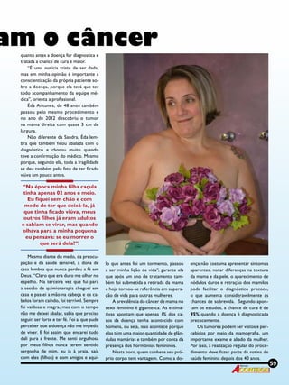59Revista
am o câncerquanto antes a doença for diagnostica e
tratada a chance de cura é maior.
“É uma notícia triste de ser dada,
mas em minha opinião é importante a
conscientização da própria paciente so-
bre a doença, porque ela terá que ter
todo acompanhamento da equipe mé-
dica”, orienta a profissional.
Éda Antunes, de 48 anos também
passou pelo mesmo procedimento e
no ano de 2012 descobriu o tumor
na mama direita com quase 3 cm de
largura.
Não diferente da Sandra, Éda lem-
bra que também ficou abalada com o
diagnóstico e chorou muito quando
teve a confirmação do médico. Mesmo
porque, segundo ela, toda a fragilidade
se deu também pelo fato de ter ficado
viúva um pouco antes.
“Na época minha filha caçula
tinha apenas 02 anos e meio.
Eu fiquei sem chão e com
medo de ter que deixá-la, já
que tinha ficado viúva, meus
outros filhos já eram adultos
e sabiam se virar, mas quando
olhava para a minha pequena
eu pensava: se eu morrer o
que será dela?”.
Mesmo diante do medo, da preocu-
pação e da saúde sensível, a dona de
casa lembra que nunca perdeu a fé em
Deus. “Claro que era duro me olhar no
espelho. Na terceira vez que fui para
a sessão de quimioterapia cheguei em
casa e passei a mão na cabeça e os ca-
belos foram caindo, foi terrível. Sempre
fui vaidosa e magra, mas com o tempo
não me deixei abalar, sabia que preciso
seguir, ser forte e ter fé. Foi aí que pude
perceber que a doença não me impedia
de viver. E foi assim que encarei tudo
dali para a frente. Me senti orgulhosa
por meus filhos nunca terem sentido
vergonha de mim, eu ia à praia, saía
com eles (filhos) e com amigos e aqui-
lo que antes foi um tormento, passou
a ser minha lição de vida”, garante ela
que após um ano de tratamento tam-
bém foi submetida a retirada da mama
e hoje tornou-se referência em supera-
ção de vida para outras mulheres.
A prevalência do câncer de mama no
sexo feminino é gigantesca. As estima-
tivas apontam que apenas 1% dos ca-
sos da doença tenha acontecido com
homens, ou seja, isso acontece porque
elas têm uma maior quantidade de glân-
dulas mamárias e também por conta da
presença dos hormônios femininos.
Nesta hora, quem conhece seu pró-
prio corpo tem vantagem. Como a do-
ença não costuma apresentar sintomas
aparentes, notar diferenças na textura
da mama e da pele, o aparecimento de
nódulos duros e retração dos mamilos
pode facilitar o  diagnóstico precoce,
o que aumenta consideravelmente as
chances de sobrevida.  Segundo apon-
tam os estudos, a chance de cura é de
95% quando a doença é diagnosticada
precocemente.
Os tumores podem ser vistos e per-
cebidos por meio da mamografia, um
importante exame e aliado da mulher.
Por isso, a realização regular do proce-
dimento deve fazer parte da rotina de
saúde feminina depois dos 40 anos.
59Revista
 
