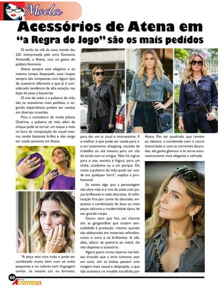 60 Revista
O estilo da vilã da nova novela das
22h interpretada pela atriz Giovanna
Antonelli, a Atena, caiu no gosto do
público feminino.
Atena sempre está elegante e ao
mesmo tempo despojada, suas roupas
sempre são compostas com algum tipo
de acessório diferente e que já é con-
siderado tendência de alta estação nas
lojas de joias e bijuterias.
O mix de anéis e a pulseira de mão
são os acessórios mais pedidos, e se-
gundo especialistas podem ser usados
em diversas ocasiões.
Para a consultora de moda Juliana
Ondrine, a pulseira de mão além de
chique pode se tornar um toque a mais
na hora da composição do visual mes-
mo tendo bastante brilho e não exige
ser usada somente em festas.
“A peça veio com tudo e pode ser
combinada muito bem com os anéis
pequenos e os colares com linguagem
similar, na mesma cor ou formato,
para dar um ar atual e interessante. E
o melhor é que pode ser usada para ir
a um casamento, shopping, reunião de
trabalho ou até mesmo para um chá
da tarde com as amigas. Não há regras
para o uso, exceto é lógico, para um
clube, academia ou a um parque. De
resto a pulseira de mão pode ser usa-
da em qualquer hora”, explica a pro-
fissional.
Se existe  algo que a personagem
não abre mão é o mix de anéis com pe-
ças brilhantes e nada discretas. A sofis-
ticação fica por conta do dourado, en-
quanto a combinação de duas ou mais
peças adiciona a modernidade típica de
seu guarda-roupa.
Outro item que fica um charme
são as gargantilhas que trazem sen-
sualidade à produção, mesmo quando
são elaboradas em materiais refinados,
como o ouro e os brilhantes. A vilã,
aliás, adora: da pedraria ao metal, ela
não dispensa o acessório. 
Agora quem nunca reparou nas bol-
sas tiracolo que a atriz costuma usar
em cena, sim as bolsas passam uma
imagem mais casual e despojada, o que
não acontece no modelo escolhido por
Acessórios de Atena em
“a Regra do Jogo” são os mais pedidos
Atena. Por ser quadrada, que remete
ao clássico, e combinada com o couro
texturizado e com as correntes doura-
das, ela ganha glamour e se torna auto-
maticamente mais elegante e refinada.
 