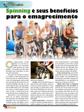 62 Revista
O
 ciclismo indoor,  a mania
fitness, já é uma das ati-
vidades mais procuradas
pelos fanáticos do corpo
perfeito. Os estúdios de bike estão
bombando pela praticidade de fazer
uma aula de spinning.
Para quem não conhece, a propos-
ta é simples, as aulas de Spinning é um
treino que dura em média 45 minutos
e tem um elevado gasto calórico, pois
isto varia bastante de acordo com a ca-
racterística biológica de cada um, mas
muitos afirmam que o spinning queima
mais de 800 calorias em uma sessão,
sem contar as calorias gastas no pós-
treino. E hoje, o treino pode sim ser
muito eficiente para o emagrecimento.
Basicamente, a aula de spinning se
baseia em um esforço intermitente,
com alternância de intensidade. Resu-
midamente, ele é um treinamento in-
tervalado de alta intensidade e este é
um dos métodos mais eficientes para
Spinning e seus benefícios
para o emagrecimento
quem quer emagrecer.
A aula: dura de 45 a 60 minutos, é
praticamente toda aeróbica, pode ser
intensa ou levinha (conforme o ritmo/
peso da bike), é superanimada e dinâ-
mica (você dificilmente vai enjoar de
fazer, já que uma é diferente da outra)
e trabalha quase o corpo todo, princi-
palmente as pernas. Ah, e sabe quantas
calorias perdidas em uma só aula? De
600 a 800!
Quem pode fazer: o importante
é não ter nenhuma restrição médica e
joelhos saudáveis. De resto, basta um
bom condicionamento e muito fôlego
pra acompanhar o treino. Dica: se você
perceber que não está aguentando (fica
ofegante demais, por exemplo), dimi-
nua o ritmo e vá mais devagar. As pri-
meiras aulas são sempre mais difíceis. 
O que você precisa: uma horinha
disponível do seu dia, um tênis adequa-
do pra pedalar, uma almofadinha pro
banco (já que os da bike costumam ser
desconfortáveis) e uma garrafinha de
água (você vai precisar mesmo!). 
Afinal, vale trocar a academia
tradicional por uma de bike?  Se
você não tem muito tempo livre, gos-
ta de pedalar e quer gastar energia (ou
seja, calorias), vale muito. Por ser uma
opção prática e que não exige um pa-
gamento mensal obrigatório, pra quem
vive na correria do trabalho, é perfeita.
Mas se você não abre mão de muscu-
lação, o melhor caminho é casar a aca-
demia tradicional com aulas avulsas de
bike. Sem desculpas pra malhar, né? 
 