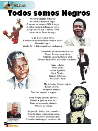 66 Revista
O melhor jogador de futebol
de todos os tempos é negro;
O jogador de basquete nba é negro,
A melhor cantora de blues era negra,
A negra escrava que se tornou rainha
no arraial do tijuco foi negra;
O dia é ausência da noite,
A melhor lua dos namorados é cheia e escura,
O corcel é negro,
Zumbi  foi rei dos escravos com sua bravura;
Mandela foi crucificado sem ir a cruz,
Depois de trinta anos voltou,
Trazendo sua empunhadura e luz,
Salvando seus irmãos e não mais se ausentou;
Usain  é bolt ,
Will é smith,
Michael é jackson,
Ray é charles,
Joaquim é barbosa,
Machado é assis;
Martin luther king um gigante,
Barack obama,
Em épocas distantes,
Com eles ninguém se engana,
Eddie murphy comédia delirante,
Malcom x, grito de esperança,
Preto ou branco não obstante,
Homem ou criança,
Miscigenação, índio, cafuzo, mameluco,
Amarelo, todos trazem força motriz,
Homens e mulheres em único lucro,
Trazendo sabedoria para um mundo feliz.
Todos somos Negros
Prof. Edson kaitano,
graduado em letras
 