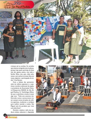 8 Revista
crianças até os anciãos. Eu acredito
que estamos atingindo esta mudança,
porque hoje quem participa da festa
não são apenas jovens, mas toda a
família: filhos, tios, pais, mães avós,
netos e até cachorro (risos). Este era
nosso objetivo: a participação de to-
dos”, frisa Renato.
Com a beleza das apresenta-
ções da colônia japonesa e a ape-
titosa comida tradicional do Japão,
o presidente da Associação Cultu-
ral Desportiva NIKKEI de São Mi-
guel Paulista, Sr. Yoshishigue Mikan,
diz que a cada festa o intuito é trazer
algo novo. “Todo ano estamos me-
lhorando muito e procuramos tra-
zer sempre novas atrações da colô-
nia japonesa, mudamos o cardápio
para melhor atender a todos. São
Miguel está de parabéns por mais
uma bela festa”.
Durante o evento e sob uma ten-
da,os artistas colocaram à disposição
 