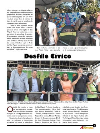 9Revista
telas e tintas para os visitantes soltarem
sua imaginação com auxílio técnico dos
profissionais. A artista Laura Bueno diz
que o hábito de pintar tem um ótimo
resultado para o alívio do estresse do
dia a dia e ainda pode ser uma fonte de
renda para quem se interessar.
“Todo os anos expomos nossas
artes com muito amor e dedica-
ção que temos pela região de São
Miguel. Aqui os visitantes podem
participar do workshop de pintura.
E futuramente todos têm a possibi-
lidade até mesmo de fazer do hobby
uma profissão. Desejo que através
de nossos trabalhos aqui na festa
de São Miguel possamos contribuir
para o desenvolvimento de nossa
sociedade”, explica a artista.
Sem nenhuma ocorrência na fes-
ta, a Polícia Militar fez o patrulha-
mento no local e garantiu a seguran-
ça de todos que por ali passavam.
Desfile Cívico
O
desfile foi inovador e cheio
de entretenimento cultural,
onde moradores e estudantes
da região de São Miguel e bairros adja-
centes puderam acompanhar o evento.
Na ocasião, foram chamadas para
subir ao palanque as autoridades
presentes, tais como o Subprefeito
de São Miguel, Professor Adalberto
Dias; representando a Nitro Quí-
mica, Marcos Romanoski; Chefe de
Gabinete, Célia Assumpção; Diretor
Regional de Ensino, Manoel Romão;
diretor do Grupo Acontece, Dival-
do Rosa; Deputado federal, Paulo
Teixeira; Secretário de Obras, Si-
mão Pedro; coordenador dos feste-
jos e presidente da ONG Jovens do
Brasil, Renato Marques; presidente
da Associação Cultural Desportiva
NIKKEI de São Miguel Paulista, o Sr.
Yoshishigue Mikan; lideranças locais;
empresários e autoridades civis e mi-
litares; dentre outros.
Manoel Romão (DREM); Paulo Teixeira, Deputado Federal; Professor Adalberto Dias, Subprefeito de São Miguel Paulista;
Célia Assumpção, Chefe de Gabinete e Simão Pedro, Secretário de Obras.
 