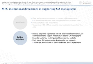Starting from a growing expression of need, the Max Planck Society wants to establish a framework for supporting the Open
Access monograph publishing. First steps have already been taken. The goal is a sustainable and scalable service infrastructure.
4
MPG institutional dimensions in supporting OA monographs
 Clear and growing expressions of interest in OA monographs
– cf. immediate reactions after Springer trial announcement 2008
 Particularly from HSS researchers
 Tendency at HSS MPIs to establish local publication support service
units
Motivation
Guiding
principles
 Building on journal experience, but with awareness to differences, we
want to establish a support infrastructure also for OA monographs
 Essential part of our evolving digital library service portfolio
 Early stage: Still experimenting & developing our concepts
– Coverage & distribution of costs; workflows; author agreements
2 July 2013
 