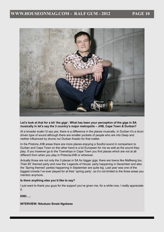 WWW.HOUSEONMAG.COM - RALF GUM - 2012                                                            PAGE 10




   Let’s look at that for a bit ‘the gigs’. What has been your perception of the gigs in SA
   musically in let’s say the 3 country’s major metropolis – JHB, Cape Town & Durban?
   At a broader scale I’d say yes, there is a difference in the places musically. In Durban it’s a drum
   driven type of sound although there are smaller pockets of people who are into Deep and
   neither influenced by drums nor Durban Kwaito for that matter.
   In the Pretoria JHB areas there are more places enjoying a Soulful sound in comparison to
   Durban and Cape Town on the other hand is a lot European for me as well as the sound they
   play. If you however go to the Townships in Cape Town you find places which are not at all
   different from when you play in Pretoria/JHB or wherever.
   Actually those are not only the 3 places in SA for bigger gigs; there are towns like Mafikeng too.
   Their 60’ themed party and now the ‘Legends of House’ party happening in December and also
   the ‘Spring themed’ parties happening in September are quite big. Last year was one of the
   biggest crowds I’ve ever played for at their ‘spring party’, so it’s not limited to the three areas you
   mention anymore.
   Is there anything else you’d like to say?
   I just want to thank you guys for the support you’ve given me, for a while now. I really appreciate
   it.

   END…..

   INTERVIEW: Nduduzo Smalz Ngobese
 