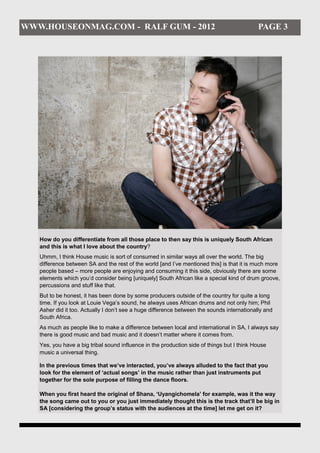 WWW.HOUSEONMAG.COM - RALF GUM - 2012                                                        PAGE 3




   How do you differentiate from all those place to then say this is uniquely South African
   and this is what I love about the country?
   Uhmm, I think House music is sort of consumed in similar ways all over the world. The big
   difference between SA and the rest of the world [and I’ve mentioned this] is that it is much more
   people based – more people are enjoying and consuming it this side, obviously there are some
   elements which you’d consider being [uniquely] South African like a special kind of drum groove,
   percussions and stuff like that.
   But to be honest, it has been done by some producers outside of the country for quite a long
   time. If you look at Louie Vega’s sound, he always uses African drums and not only him; Phil
   Asher did it too. Actually I don’t see a huge difference between the sounds internationally and
   South Africa.
   As much as people like to make a difference between local and international in SA, I always say
   there is good music and bad music and it doesn’t matter where it comes from.
   Yes, you have a big tribal sound influence in the production side of things but I think House
   music a universal thing.

   In the previous times that we’ve interacted, you’ve always alluded to the fact that you
   look for the element of ‘actual songs’ in the music rather than just instruments put
   together for the sole purpose of filling the dance floors.

   When you first heard the original of Shana, ‘Uyangichomela’ for example, was it the way
   the song came out to you or you just immediately thought this is the track that’ll be big in
   SA [considering the group’s status with the audiences at the time] let me get on it?
 