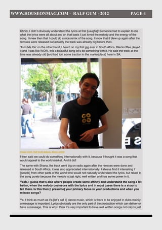 WWW.HOUSEONMAG.COM - RALF GUM - 2012                                                            PAGE 4


   Uhhm, I didn’t obviously understand the lyrics at first [Laughs]! Someone had to explain to me
   what the lyrics were all about and on that basis I just loved the melody and the energy of the
   song. I knew then that I could do a nice remix of the song. I know that it blew up again after the
   remixes were released but actually the track was already big before then.
   ‘Turn Me On’ on the other hand, I heard on my first gig ever in South Africa, Blackcoffee played
   it and I was like WOW, this a beautiful song let’s do something with it. He said the track at the
   time was already old [and had lost some traction in the marketplace] here in SA.




   Image credit: Ralf GUM @Base, Miami (2005)

   I then said we could do something internationally with it, because I thought it was a song that
   would appeal to the world market. And it did!
   The same with Shana, the track went big on radio again after the remixes were done and
   released in South Africa, it was also appreciated internationally. I always find it interesting if
   [people] from other parts of the world who would not naturally understand the lyrics, but relate to
   the song purely because the melody is just right, well written and has some power in it.
   Yeah, I guess that’s also where people create some affinity and understand the song a lot
   better, when the melody coalesces with the lyrics and in most cases there is a story to
   tell there. Is this then [I presume] your primary focus in your productions and when you
   release songs?

   Ya, I think as much as it’s [let’s call it] dance music, which is there to be enjoyed in clubs mainly;
   a message is important. Lyrics obviously are the only part of the production which can deliver or
   have a message. This is why I think it’s very important to have well written songs not only to just
 