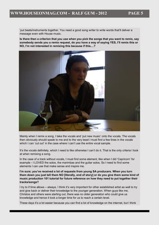 WWW.HOUSEONMAG.COM - RALF GUM - 2012                                                                PAGE 5


   ‘put beats/instruments together. You need a good song writer to write words that’ll deliver a
   message even with House music.
   Is there then a criterion that you use when you pick the songs that you want to remix, say
   somebody sends you a remix request, do you have a way of saying YES, I’ll remix this or
   NO, I’m not interested in remixing this because if this....?




   Mainly when I remix a song, I take the vocals and ‘put new music’ onto the vocals. The vocals
   then obviously should speak to me and to the very least I must find a few lines in the vocals
   which I can ‘cut out’ in the case where I can’t use the entire vocal sample.

   It’s the vocals definitely, which I need to like otherwise I can’t do it. That is the only criteria I look
   at when remixing a song.
   In the case of a track without vocals, I must find some element, like when I did ‘Capricorn’ for
   example - I LOVED the solos, the marimbas and the guitar solos. So I need to find some
   elements I can use that make sense and inspire me.
   I’m sure; you’ve received a lot of requests from young SA producers. When you turn
   them down you just tell them NO [literally, end of story] or do you give them some kind of
   music production 101 tutorial for future reference on how they need to put together their
   tracks/songs?
   I try to if time allows – always. I think it’s very important for other established artist as well to try
   and give back or deliver their knowledge to the younger generation. When guys like me,
   Christos and others were starting out, there was no older generation who could give us
   knowledge and hence it took a longer time for us to reach a certain level.
   These days it’s a lot easier because you can find a lot of knowledge on the internet, but I think
 