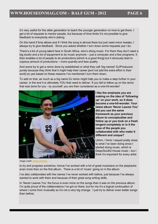 WWW.HOUSEONMAG.COM - RALF GUM - 2012                                                           PAGE 6


   it’s very useful for the older generation to teach the younger generation on how to get there. I
   get a lot of requests to mentor people, but because of time limits it’s not possible to give
   feedback to everybody who’s asking.
   On the hand if time allows and if I think the song is almost there but just need minor tweaks, I
   always try to give feedback. Since you asked whether I turn down some requests yes I do.
   There’s a lot of young talent here in South Africa, who’s doing music. For them they don’t need a
   big studio and a lot of equipment to do music anymore – just a computer and a few programs. It
   then enables a lot of people to do productions [which is a good thing] but it obviously lead to
   copious amount of productions – more quantity and less quality.
   And some try to get a remix done by established or what they call ‘big named’ DJ/Producers
   purely because they think that it might help their career [and not add the extra effort in their
   work] so yes based on these reasons I’ve mentioned I turn them down.
   To add on that, as much as a big name DJ remix might help you to make a step further in your
   career, in the end it is ultimately YOU that need to deliver. If you fail to follow up on the remix
   that was done for you - by yourself; you are then considered as a one-hit-wonder!

                                                                   I like the emphasis you are
                                                                   making on the idea of ‘following
                                                                   up’ on your work, so it does
                                                                   become a one-hit-wonder. Your
                                                                   latest album ‘Never Leaves You’
                                                                   did you use the same
                                                                   framework as your previous
                                                                   album to conceptualise and
                                                                   follow up or you took on a fresh
                                                                   tangent completely or is it the
                                                                   case of the people you
                                                                   collaborated with who make it
                                                                   different and unique?
                                                                   Uhhm, I think I stayed pretty close
                                                                   to what I’ve been doing since I
                                                                   started doing music, which is
                                                                   Deep/Soulful House music - but I
                                                                   think it’s important for every artist

   Image credit: Christo Doherty

   to try and progress somehow, hence I’ve worked with a lot of great musicians on the playbacks
   even more than on the first album. There is a lot of ‘music’ going on in the album.
   I’ve also collaborated with the names I’ve never worked with before, just because I’ve always
   wanted to work with them and because of their great song writing skills.
   In ‘Never Leaves You’ the focus is even more on the songs than it was on the previous album.
   I’m quite proud of the collaborations I’ve got on there, but for me it’s a logical continuation of
   where I come from musically so it’s not a very big change. I just try to deliver even better songs
   than before.
 