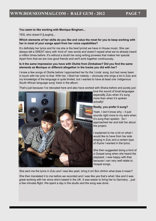WWW.HOUSEONMAG.COM - RALF GUM - 2012                                                           PAGE 7


   You seem to like working with Monique Bingham...
   YES, who doesn’t! [Laughs]...
   Which elements of her skills do you like and value the most for you to keep working with
   her in most of your songs apart from her voice capabilities?
   It’s definitely her lyrics and for me she is the best lyricist we have in House music. She can
   always tell a GREAT story with ‘kind of’ new words and doesn’t repeat what we’ve already heard
   a million times before. It’s without a doubt her song writing prowess that makes her special.
   Apart from that we are now good friends and we’ll work together continuously.
   Is it the same impression you have with Oluhle from Zimbabwe? Did you find the same
   elements as Monique or different altogether in the tracks you did with her?
   I knew a few songs of Oluhle before I approached her for the ‘Linda’ song, but had never been
   in touch with her prior to that. With her, I liked her melody – obviously she sings a lot in Zulu and
   my knowledge of the language is quite limited, but I wanted to have at least one ‘indigenous
   South African language sung’ track in the album.
   That’s just because I’ve relocated here and also have worked with Shana before and purely just
                                                               love the sound of local languages
                                                               especially Zulu when it’s sung
                                                               more than when it’s spoken
                                                               actually!
                                                                  Really, you prefer it sung?
                                                                  Yeah, I don’t know why – it just
                                                                  sounds right more to my ears when
                                                                  it’s sung than spoken. So I
                                                                  approached her and told her about
                                                                  the project.

                                                                  I explained to her a bit on what I
                                                                  would like to have from her side
                                                                  singing in Zulu and a certain type
                                                                  of rhyme I wanted in the lyrics.

                                                                  She then suggested doing a kind of
                                                                  a Gospel song when she heard the
                                                                  playback. I was happy with that,
                                                                  because I can very well relate to
                                                                  Gospel songs.

   She sent me the lyrics in Zulu and I was like yeah, bring it on! But uhhhm what does it mean?
   She then translated it to me before we recorded and I was like yes that’s what I like and it was
   great working with her since she’s based in the UK. It was easier to bring her to Germany ...just
   a few minutes flight. We spent a day in the studio and the song was done.
 