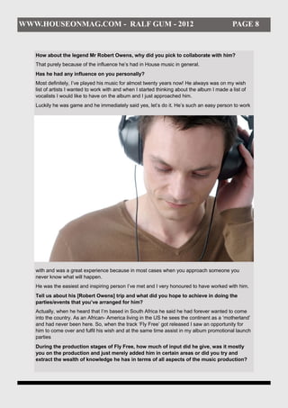 WWW.HOUSEONMAG.COM - RALF GUM - 2012                                                          PAGE 8


   How about the legend Mr Robert Owens, why did you pick to collaborate with him?
   That purely because of the influence he’s had in House music in general.
   Has he had any influence on you personally?
   Most definitely, I’ve played his music for almost twenty years now! He always was on my wish
   list of artists I wanted to work with and when I started thinking about the album I made a list of
   vocalists I would like to have on the album and I just approached him.
   Luckily he was game and he immediately said yes, let’s do it. He’s such an easy person to work




   with and was a great experience because in most cases when you approach someone you
   never know what will happen.
   He was the easiest and inspiring person I’ve met and I very honoured to have worked with him.
   Tell us about his [Robert Owens] trip and what did you hope to achieve in doing the
   parties/events that you’ve arranged for him?
   Actually, when he heard that I’m based in South Africa he said he had forever wanted to come
   into the country. As an African- America living in the US he sees the continent as a ‘motherland’
   and had never been here. So, when the track ‘Fly Free’ got released I saw an opportunity for
   him to come over and fulfil his wish and at the same time assist in my album promotional launch
   parties
   During the production stages of Fly Free, how much of input did he give, was it mostly
   you on the production and just merely added him in certain areas or did you try and
   extract the wealth of knowledge he has in terms of all aspects of the music production?
 