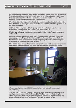 WWW.HOUSEONMAG.COM - RALF GUM - 2012                                                              PAGE 9


   We had never been in the same studio before. The playback I sent to him is what you hear now.
   The music comes from my side, but I’m really happy on the outcome because I hadn’t heard
   Robert too often on an Afro-influenced beat before. I wanted to have him on a kind of not
   extremely African vibe but a vibe with some African nuances.
   When he sent back the playback, I realised that he had just picked up the vibe I wanted on the
   track PERFECTLY – showing the calibre of an artist he is. He totally added the right lyrics on to
   the music and the beat.
   And it wasn’t like going back and forth. I just gave him the playback, he wrote the lyrics,
   recorded and when I got them back I was like YES, he’s snatched it!
   What is your opinion of the international perception of the South African House scene
   and music?
   I think the international perception is that of an ‘unfinished picture’ of what the music is and
   actually played here. They really think it’s mainly Blackcoffe’s sound plus some Afro-Deep/
   Minimal sound. I think however what is actually going on is just a soulful understanding and
   underpinning of House music sound that is played.
   I find that it is also a mixture of international and local influences and these cross-influence each
   other. I mean some internationals now sound pretty South African and vice versa, South




   Africans sounding international. I think it’s good to have that – after all House music is a
   universal feeling.
   To add on that, it’s important to also look at it in the context of the gigs that take place in the
   country because if you only listen to [let’s say] the Afro-Deep sound on Afrodesiamp3 or
   wherever you obtain the music, you get a wrong picture because you might think it’s the only
   sound that is being played – but in reality, it’s a mixture of all different sounds.
 