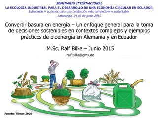 Convertir basura en energía – Un enfoque general para la toma
de decisiones sostenibles en contextos complejos y ejemplos
prácticos de bioenergía en Alemania y en Ecuador
M.Sc. Ralf Bilke – Junio 2015
ralf.bilke@gmx.de
Fuente: Tilman 2009
SEMINARIO INTERNACIONAL
LA ECOLOGÍA INDUSTRIAL PARA EL DESARROLLO DE UNA ECONOMÍA CIRCULAR EN ECUADOR
Estrategias y acciones para una producción más competitiva y sustentable
Latacunga, 04-05 de junio 2015
 