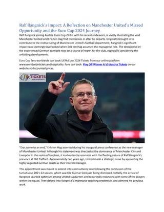 Ralf Rangnick's Impact: A Reflection on Manchester United's Missed
Opportunity and the Euro Cup 2024 Journey
Ralf Rangnick joining Austria Euro Cup 2024, with his recent endeavors, is vividly illustrating the void
Manchester United and Erik ten Hag find themselves in after he departs. Originally brought in to
contribute to the restructuring of Manchester United's football department, Rangnick's significant
impact was seemingly overlooked when Erik ten Hag assumed the managerial role. The decision to let
the experienced German go might now be a source of regret for the club, especially considering the
unfolding developments.
Euro Cup fans worldwide can book UEFA Euro 2024 Tickets from our online platform
www.worldwideticketsandhospitality. Fans can book Play Off Winner A VS Austria Tickets on our
website at discounted prices.
"Eras come to an end," Erik ten Hag asserted during his inaugural press conference as the new manager
of Manchester United. Although his statement was directed at the dominance of Manchester City and
Liverpool in the realm of trophies, it inadvertently resonates with the fleeting nature of Ralf Rangnick's
presence at Old Trafford. Approximately two years ago, United made a strategic move by appointing the
highly regarded German coach as their interim manager.
This appointment was meant to extend into a consultancy role following the conclusion of the
tumultuous 2021-22 season, which saw Ole Gunnar Solskjaer being dismissed. Initially, the arrival of
Rangnick sparked optimism among United supporters and reportedly resonated with some of the players
within the squad. They delved into Rangnick's impressive coaching credentials and admired his previous
work.
 