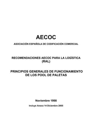 AECOC
 ASOCIACIÓN ESPAÑOLA DE CODIFICACIÓN COMERCIAL




RECOMENDACIONES AECOC PARA LA LOGÍSTICA
                      (RAL)


PRINCIPIOS GENERALES DE FUNCIONAMIENTO
         DE LOS POOL DE PALETAS




                Noviembre 1998
           Incluye Anexo 14 Diciembre 2005
 