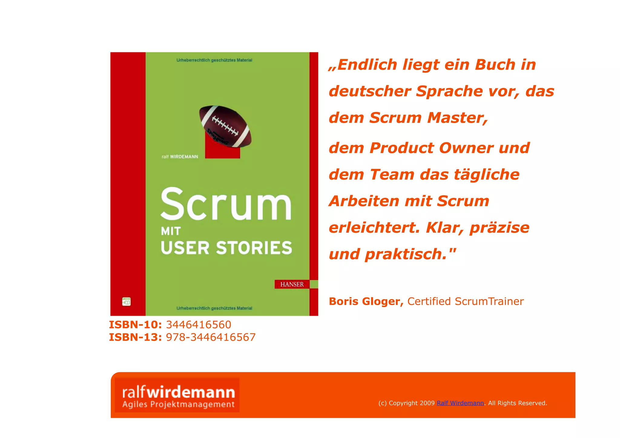 „Endlich liegt ein Buch in
                          deutscher Sprache vor, das
                          dem Scrum Master,

                          dem Product Owner und
                          dem Team das tägliche
                          Arbeiten mit Scrum
                          erleichtert. Klar, präzise
                          und praktisch."


                          Boris Gloger, Certified ScrumTrainer

ISBN-10: 3446416560
ISBN-13: 978-3446416567




                                   (c) Copyright 2009 Ralf Wirdemann. All Rights Reserved.
 