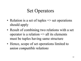12
Set Operators
• Relation is a set of tuples => set operations
should apply
• Result of combining two relations with a set
operator is a relation => all its elements
must be tuples having same structure
• Hence, scope of set operations limited to
union compatible relations
 