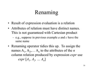 16
Renaming
• Result of expression evaluation is a relation
• Attributes of relation must have distinct names.
This is not guaranteed with Cartesian product
– e.g., suppose in previous example a and c have the
same name
• Renaming operator tidies this up. To assign the
names A1, A2,… An to the attributes of the n
column relation produced by expression expr use
expr [A1, A2, … An]
 