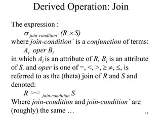 18
Derived Operation: Join
The expression :
 join-condition´ (R  S)
where join-condition´ is a conjunction of terms:
Ai oper Bi
in which Ai is an attribute of R, Bi is an attribute
of S, and oper is one of =, <, >,  , , is
referred to as the (theta) join of R and S and
denoted:
R join-condition S
Where join-condition and join-condition´ are
(roughly) the same …
 